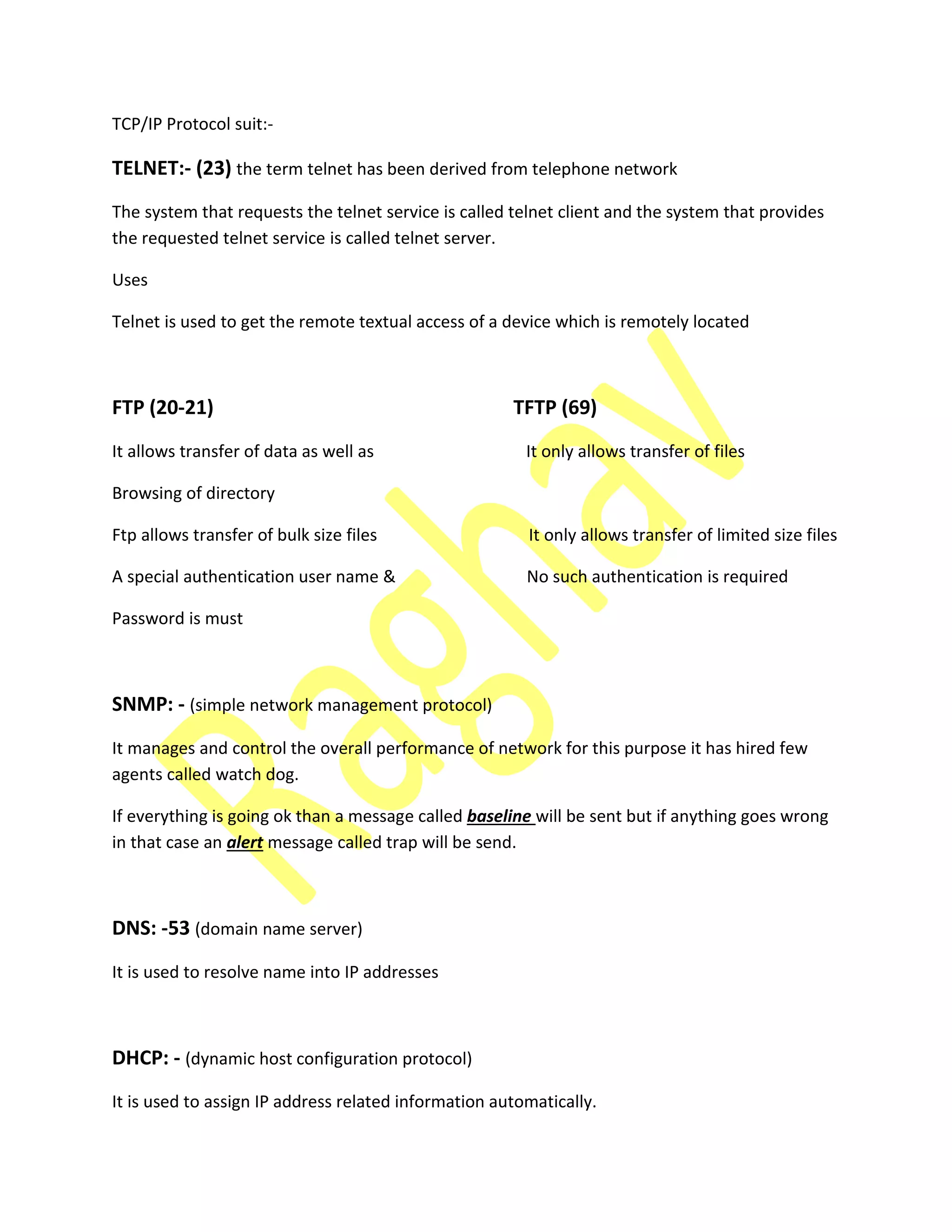 TCP/IP Protocol suit:-
TELNET:- (23) the term telnet has been derived from telephone network
The system that requests the telnet service is called telnet client and the system that provides
the requested telnet service is called telnet server.
Uses
Telnet is used to get the remote textual access of a device which is remotely located
FTP (20-21) TFTP (69)
It allows transfer of data as well as It only allows transfer of files
Browsing of directory
Ftp allows transfer of bulk size files It only allows transfer of limited size files
A special authentication user name & No such authentication is required
Password is must
SNMP: - (simple network management protocol)
It manages and control the overall performance of network for this purpose it has hired few
agents called watch dog.
If everything is going ok than a message called baseline will be sent but if anything goes wrong
in that case an alert message called trap will be send.
DNS: -53 (domain name server)
It is used to resolve name into IP addresses
DHCP: - (dynamic host configuration protocol)
It is used to assign IP address related information automatically.
 