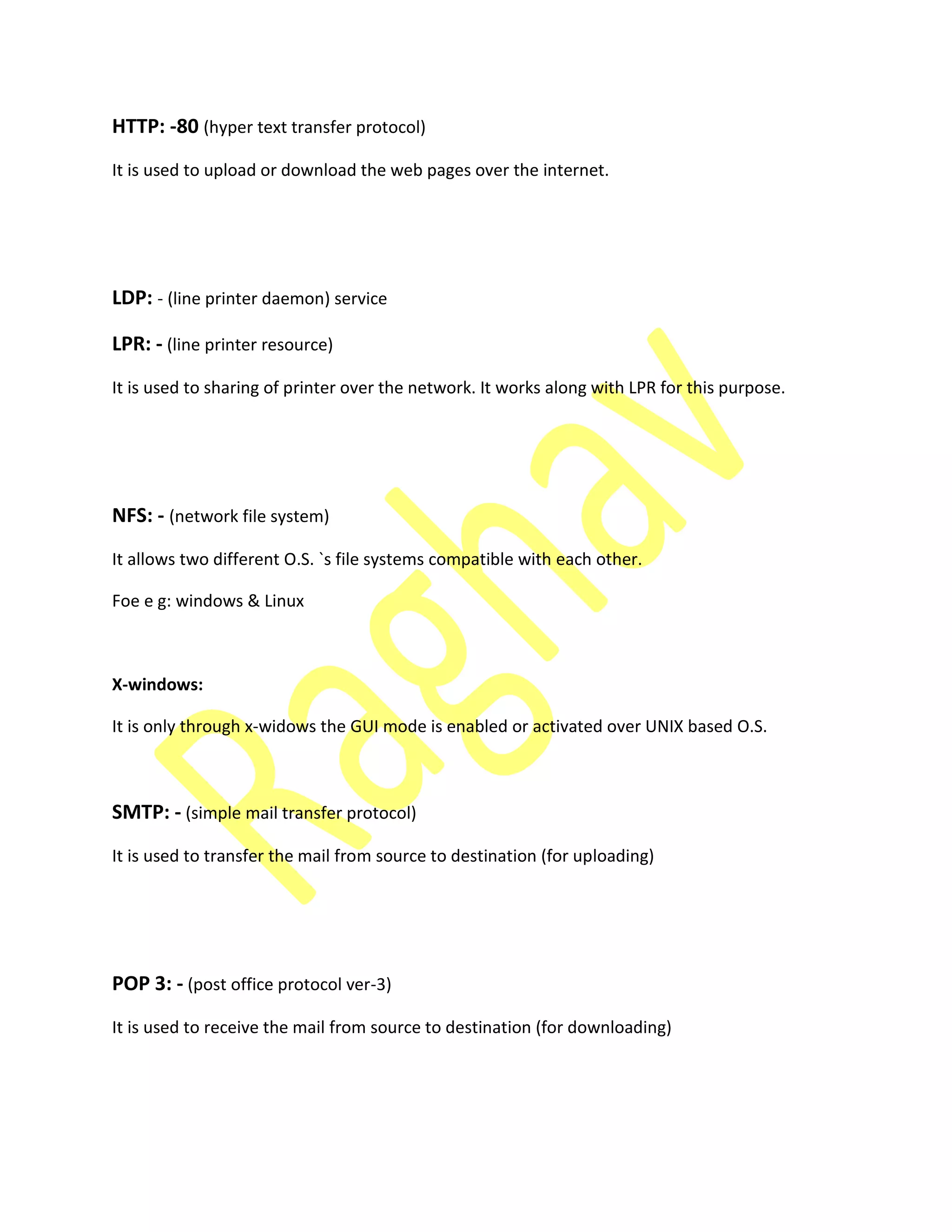 HTTP: -80 (hyper text transfer protocol)
It is used to upload or download the web pages over the internet.
LDP: - (line printer daemon) service
LPR: - (line printer resource)
It is used to sharing of printer over the network. It works along with LPR for this purpose.
NFS: - (network file system)
It allows two different O.S. `s file systems compatible with each other.
Foe e g: windows & Linux
X-windows:
It is only through x-widows the GUI mode is enabled or activated over UNIX based O.S.
SMTP: - (simple mail transfer protocol)
It is used to transfer the mail from source to destination (for uploading)
POP 3: - (post office protocol ver-3)
It is used to receive the mail from source to destination (for downloading)
 