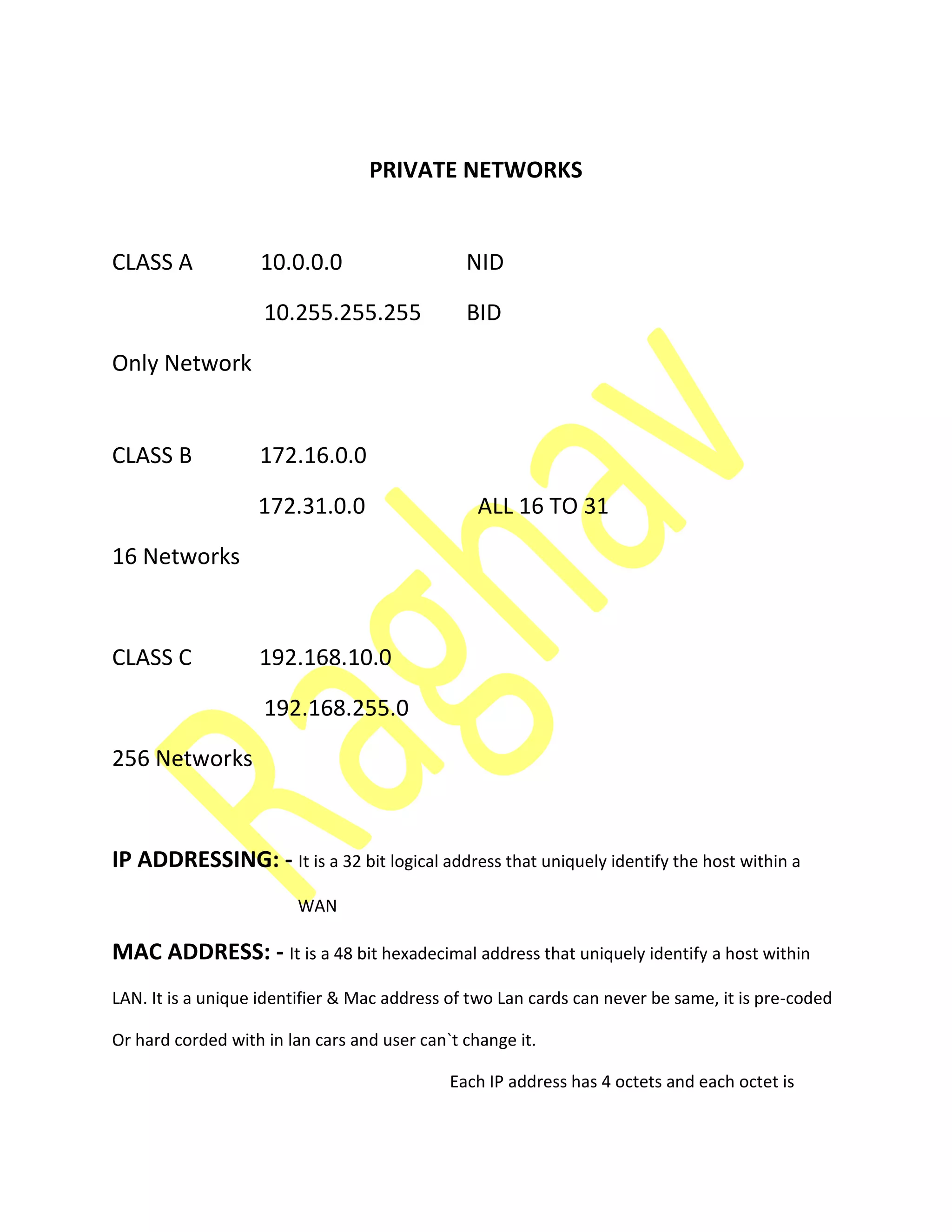 PRIVATE NETWORKS
CLASS A 10.0.0.0 NID
10.255.255.255 BID
Only Network
CLASS B 172.16.0.0
172.31.0.0 ALL 16 TO 31
16 Networks
CLASS C 192.168.10.0
192.168.255.0
256 Networks
IP ADDRESSING: - It is a 32 bit logical address that uniquely identify the host within a
WAN
MAC ADDRESS: - It is a 48 bit hexadecimal address that uniquely identify a host within
LAN. It is a unique identifier & Mac address of two Lan cards can never be same, it is pre-coded
Or hard corded with in lan cars and user can`t change it.
Each IP address has 4 octets and each octet is
 