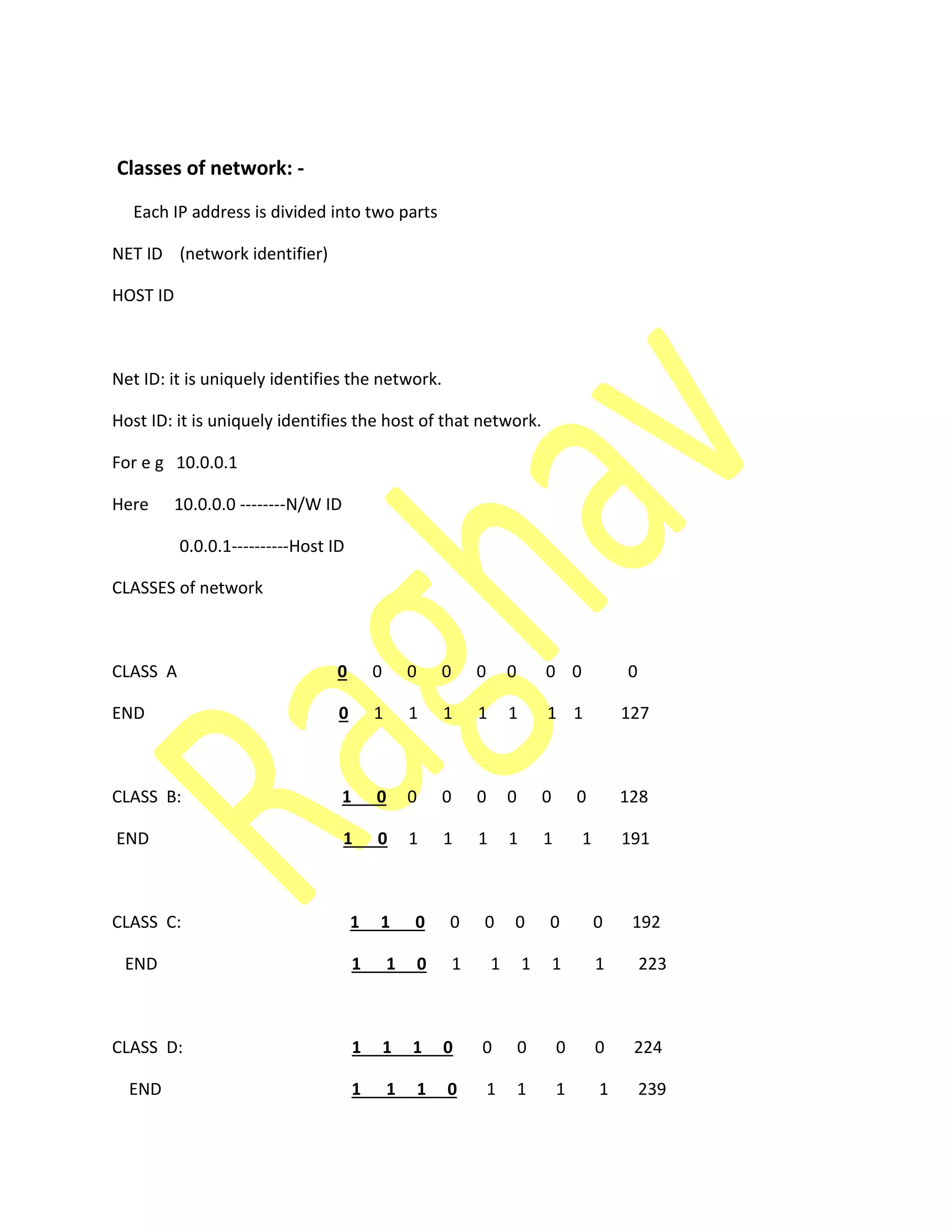 Classes of network: -
Each IP address is divided into two parts
NET ID (network identifier)
HOST ID
Net ID: it is uniquely identifies the network.
Host ID: it is uniquely identifies the host of that network.
For e g 10.0.0.1
Here 10.0.0.0 --------N/W ID
0.0.0.1----------Host ID
CLASSES of network
CLASS A 0 0 0 0 0 0 0 0 0
END 0 1 1 1 1 1 1 1 127
CLASS B: 1 0 0 0 0 0 0 0 128
END 1 0 1 1 1 1 1 1 191
CLASS C: 1 1 0 0 0 0 0 0 192
END 1 1 0 1 1 1 1 1 223
CLASS D: 1 1 1 0 0 0 0 0 224
END 1 1 1 0 1 1 1 1 239
 