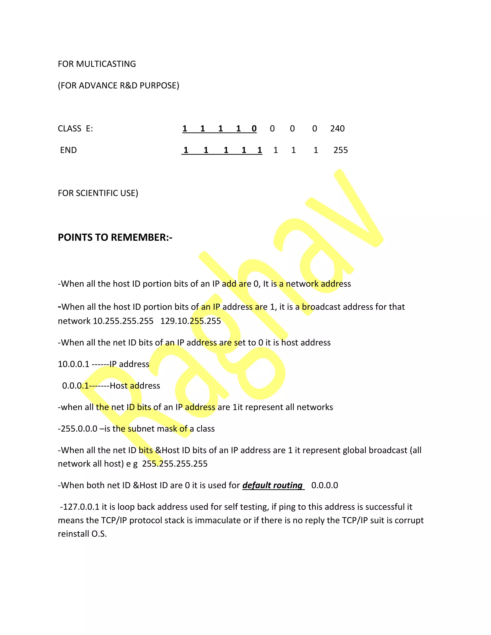 FOR MULTICASTING
(FOR ADVANCE R&D PURPOSE)
CLASS E: 1 1 1 1 0 0 0 0 240
END 1 1 1 1 1 1 1 1 255
FOR SCIENTIFIC USE)
POINTS TO REMEMBER:-
-When all the host ID portion bits of an IP add are 0, It is a network address
-When all the host ID portion bits of an IP address are 1, it is a broadcast address for that
network 10.255.255.255 129.10.255.255
-When all the net ID bits of an IP address are set to 0 it is host address
10.0.0.1 ------IP address
0.0.0.1-------Host address
-when all the net ID bits of an IP address are 1it represent all networks
-255.0.0.0 –is the subnet mask of a class
-When all the net ID bits &Host ID bits of an IP address are 1 it represent global broadcast (all
network all host) e g 255.255.255.255
-When both net ID &Host ID are 0 it is used for default routing 0.0.0.0
-127.0.0.1 it is loop back address used for self testing, if ping to this address is successful it
means the TCP/IP protocol stack is immaculate or if there is no reply the TCP/IP suit is corrupt
reinstall O.S.
 