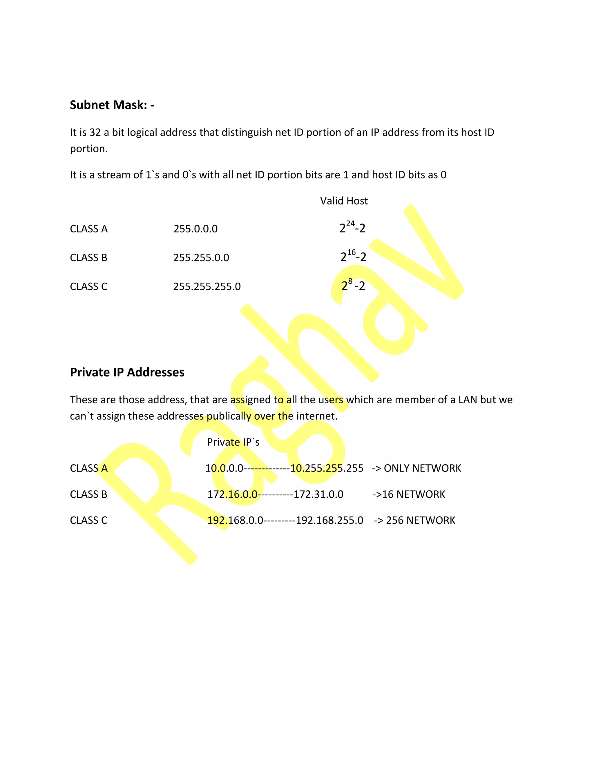 Subnet Mask: -
It is 32 a bit logical address that distinguish net ID portion of an IP address from its host ID
portion.
It is a stream of 1`s and 0`s with all net ID portion bits are 1 and host ID bits as 0
Valid Host
CLASS A 255.0.0.0 224
-2
CLASS B 255.255.0.0 216
-2
CLASS C 255.255.255.0 28
-2
Private IP Addresses
These are those address, that are assigned to all the users which are member of a LAN but we
can`t assign these addresses publically over the internet.
Private IP`s
CLASS A 10.0.0.0-------------10.255.255.255 -> ONLY NETWORK
CLASS B 172.16.0.0----------172.31.0.0 ->16 NETWORK
CLASS C 192.168.0.0---------192.168.255.0 -> 256 NETWORK
 