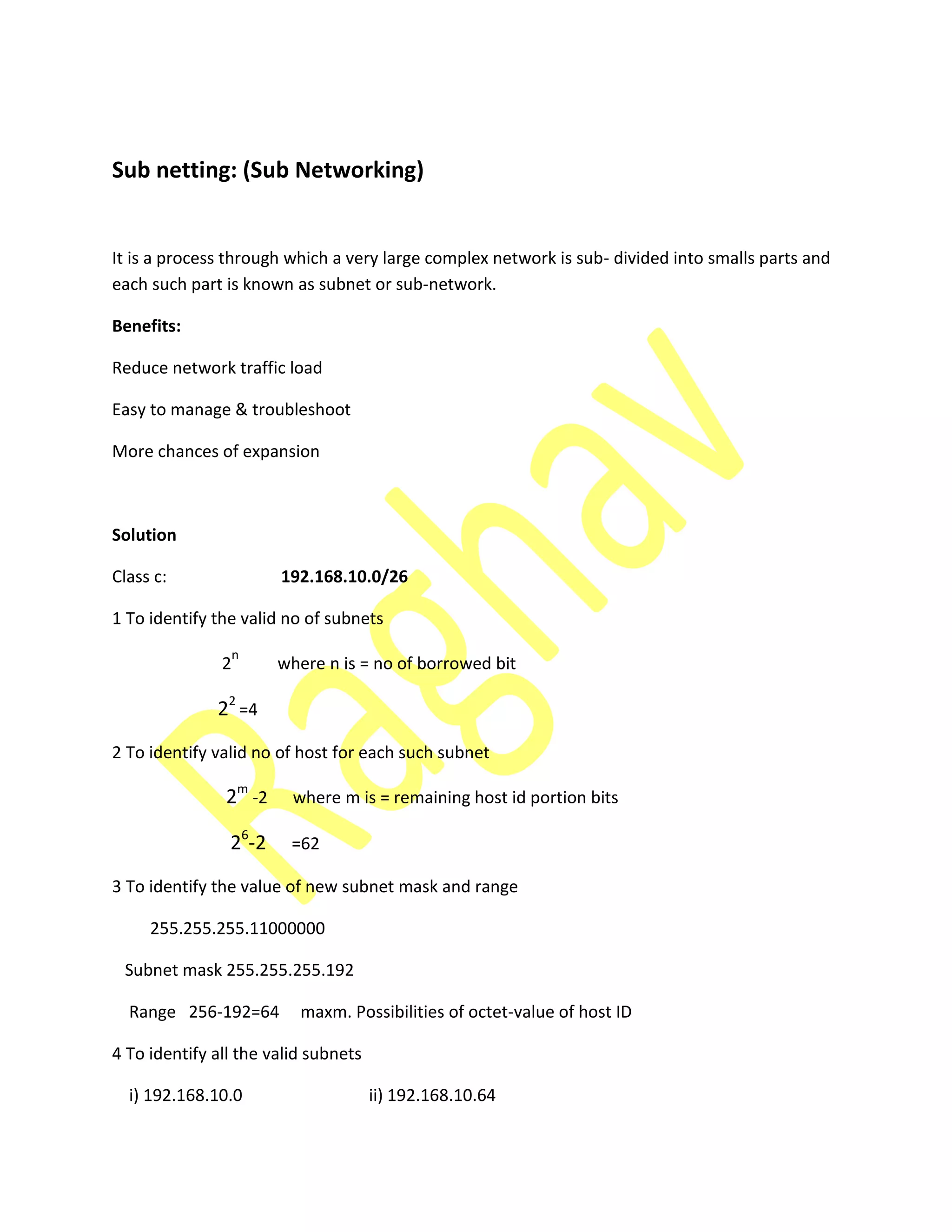Sub netting: (Sub Networking)
It is a process through which a very large complex network is sub- divided into smalls parts and
each such part is known as subnet or sub-network.
Benefits:
Reduce network traffic load
Easy to manage & troubleshoot
More chances of expansion
Solution
Class c: 192.168.10.0/26
1 To identify the valid no of subnets
2
n
where n is = no of borrowed bit
22
=4
2 To identify valid no of host for each such subnet
2m
-2 where m is = remaining host id portion bits
26
-2 =62
3 To identify the value of new subnet mask and range
255.255.255.11000000
Subnet mask 255.255.255.192
Range 256-192=64 maxm. Possibilities of octet-value of host ID
4 To identify all the valid subnets
i) 192.168.10.0 ii) 192.168.10.64
 