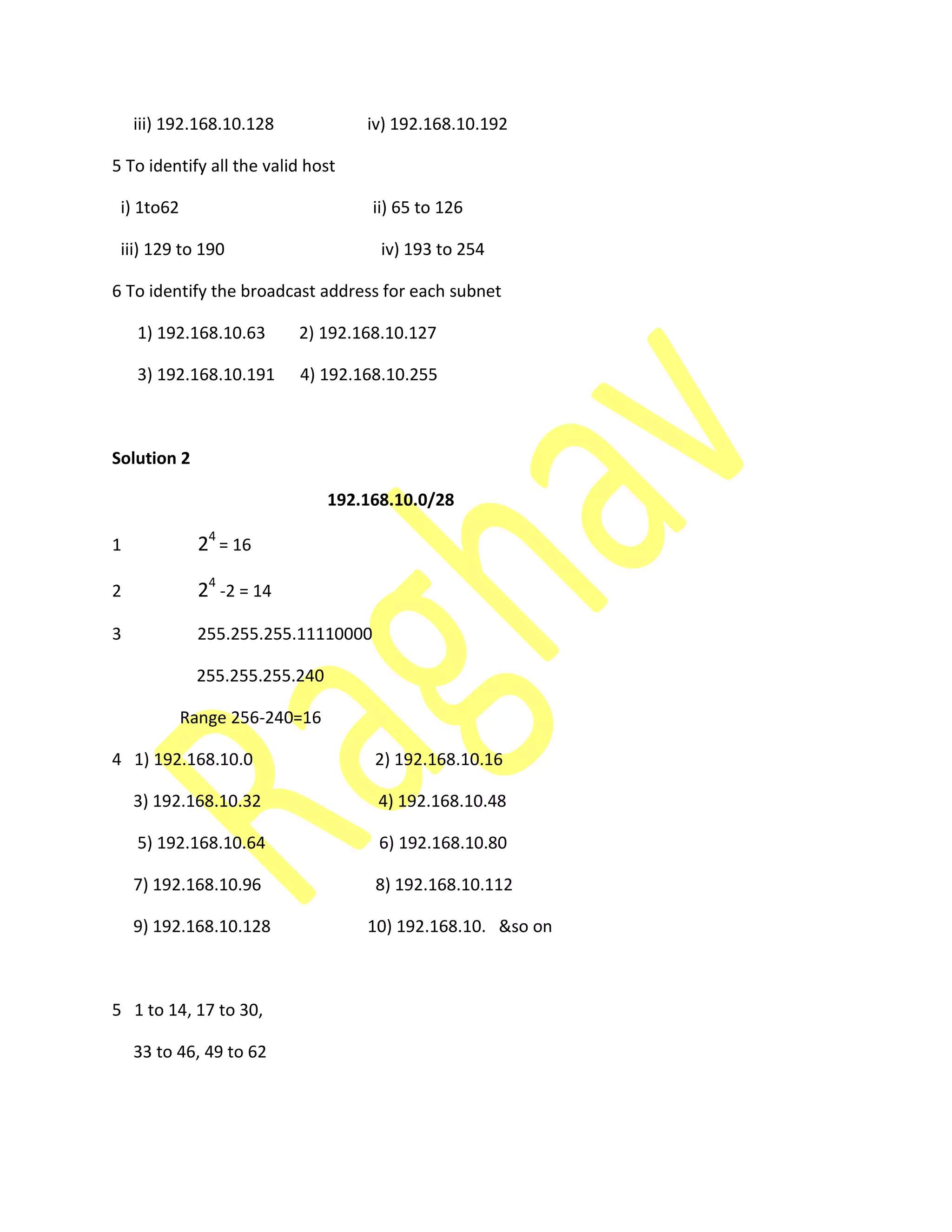iii) 192.168.10.128 iv) 192.168.10.192
5 To identify all the valid host
i) 1to62 ii) 65 to 126
iii) 129 to 190 iv) 193 to 254
6 To identify the broadcast address for each subnet
1) 192.168.10.63 2) 192.168.10.127
3) 192.168.10.191 4) 192.168.10.255
Solution 2
192.168.10.0/28
1 24
= 16
2 24
-2 = 14
3 255.255.255.11110000
255.255.255.240
Range 256-240=16
4 1) 192.168.10.0 2) 192.168.10.16
3) 192.168.10.32 4) 192.168.10.48
5) 192.168.10.64 6) 192.168.10.80
7) 192.168.10.96 8) 192.168.10.112
9) 192.168.10.128 10) 192.168.10. &so on
5 1 to 14, 17 to 30,
33 to 46, 49 to 62
 