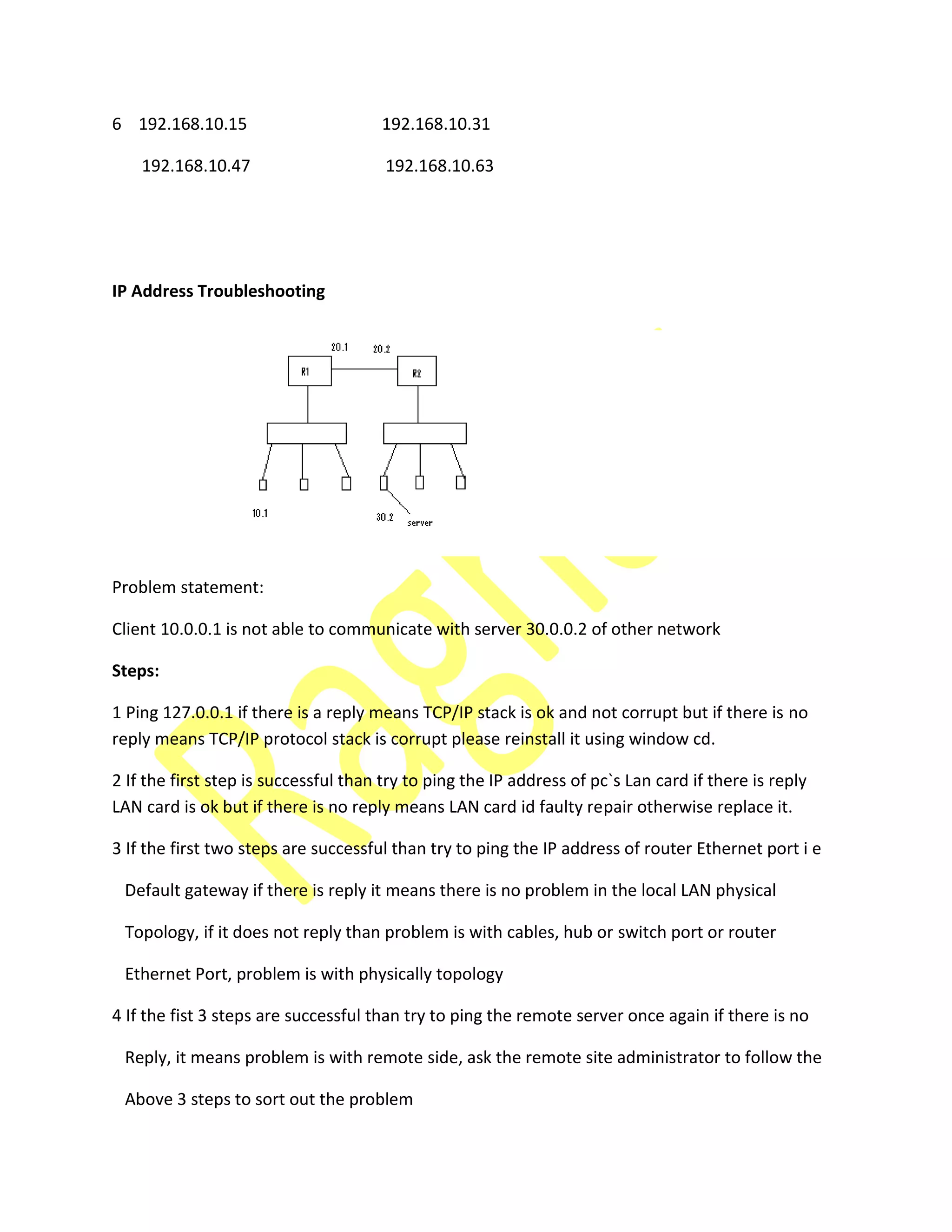 6 192.168.10.15 192.168.10.31
192.168.10.47 192.168.10.63
IP Address Troubleshooting
Problem statement:
Client 10.0.0.1 is not able to communicate with server 30.0.0.2 of other network
Steps:
1 Ping 127.0.0.1 if there is a reply means TCP/IP stack is ok and not corrupt but if there is no
reply means TCP/IP protocol stack is corrupt please reinstall it using window cd.
2 If the first step is successful than try to ping the IP address of pc`s Lan card if there is reply
LAN card is ok but if there is no reply means LAN card id faulty repair otherwise replace it.
3 If the first two steps are successful than try to ping the IP address of router Ethernet port i e
Default gateway if there is reply it means there is no problem in the local LAN physical
Topology, if it does not reply than problem is with cables, hub or switch port or router
Ethernet Port, problem is with physically topology
4 If the fist 3 steps are successful than try to ping the remote server once again if there is no
Reply, it means problem is with remote side, ask the remote site administrator to follow the
Above 3 steps to sort out the problem
 