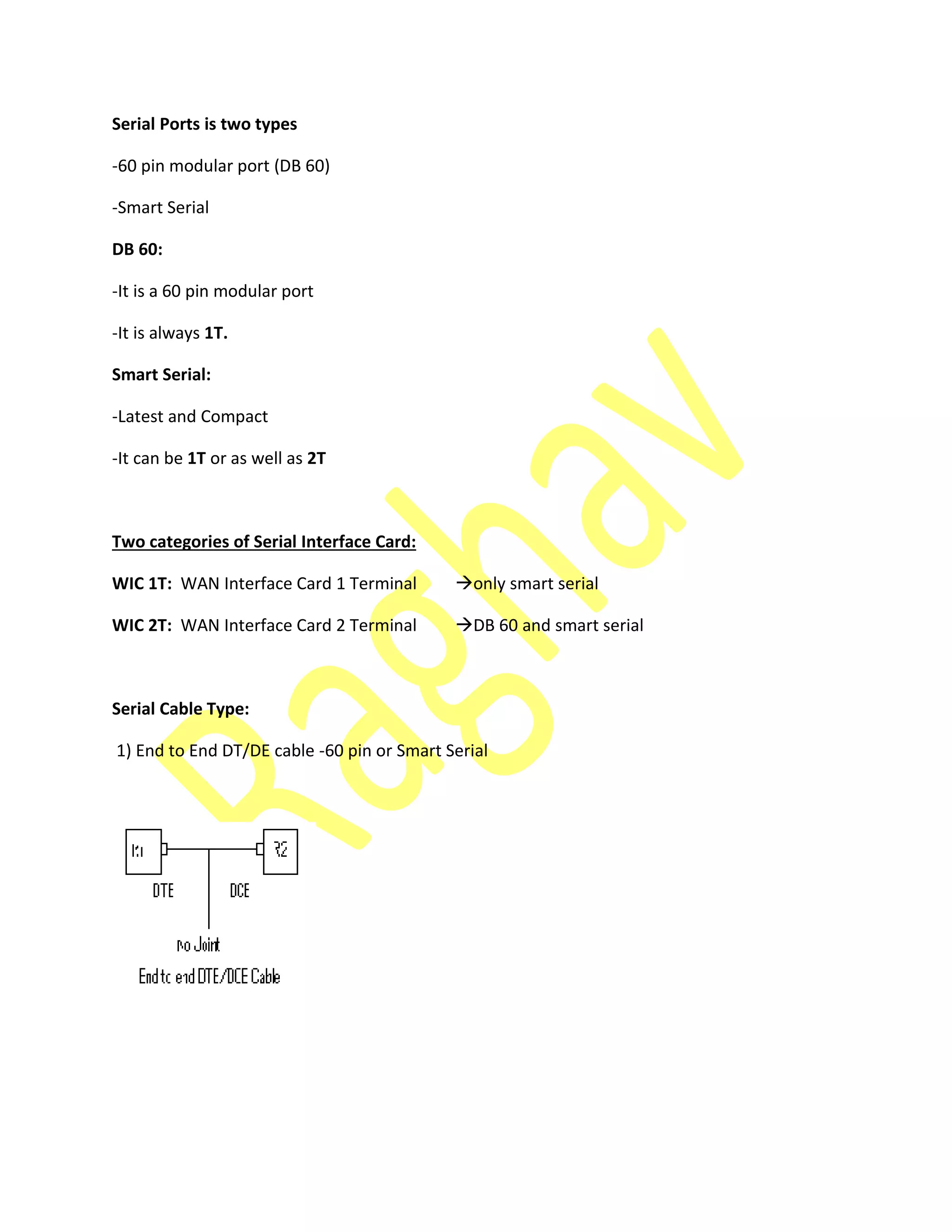 Serial Ports is two types
-60 pin modular port (DB 60)
-Smart Serial
DB 60:
-It is a 60 pin modular port
-It is always 1T.
Smart Serial:
-Latest and Compact
-It can be 1T or as well as 2T
Two categories of Serial Interface Card:
WIC 1T: WAN Interface Card 1 Terminal only smart serial
WIC 2T: WAN Interface Card 2 Terminal DB 60 and smart serial
Serial Cable Type:
1) End to End DT/DE cable -60 pin or Smart Serial
 