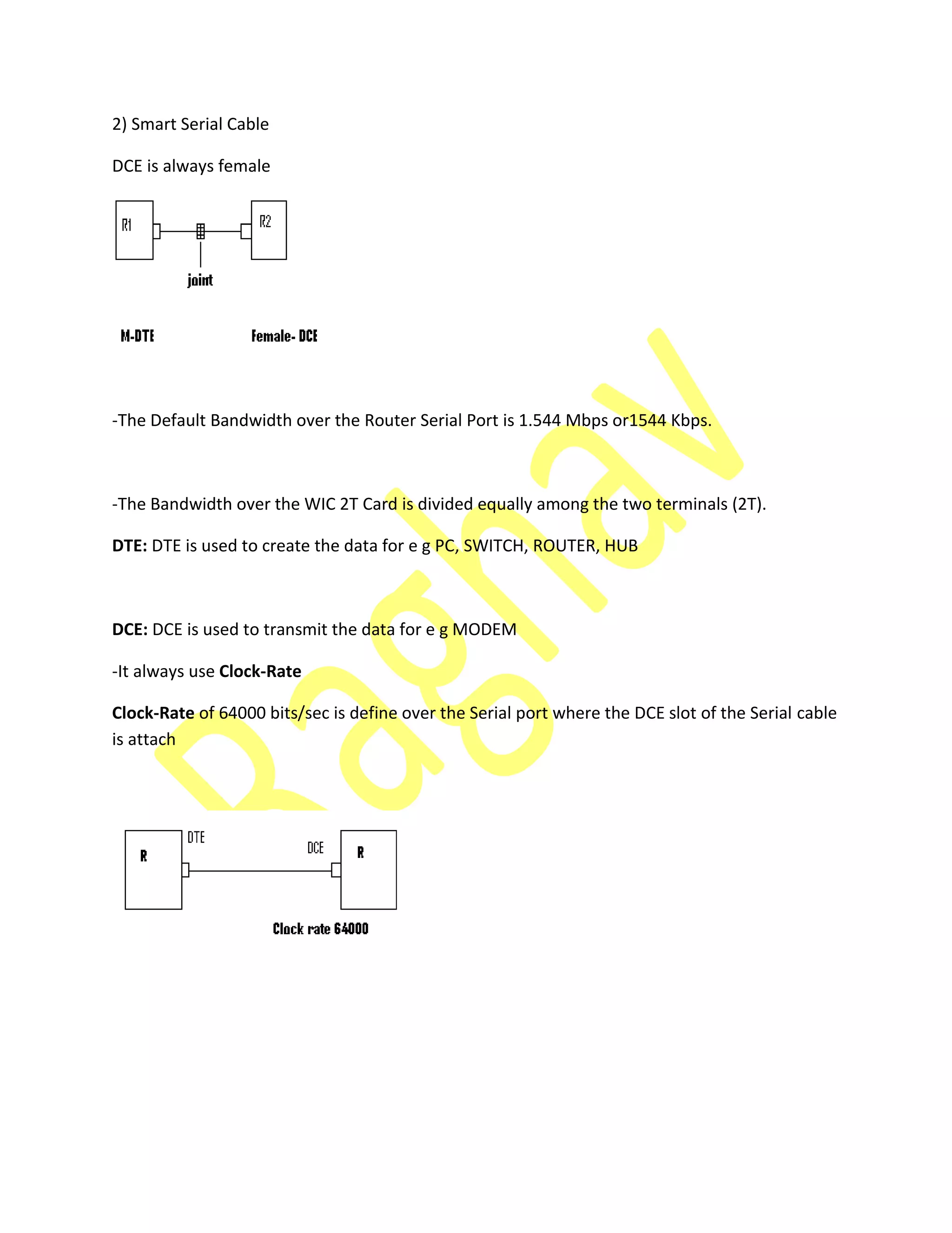 2) Smart Serial Cable
DCE is always female
-The Default Bandwidth over the Router Serial Port is 1.544 Mbps or1544 Kbps.
-The Bandwidth over the WIC 2T Card is divided equally among the two terminals (2T).
DTE: DTE is used to create the data for e g PC, SWITCH, ROUTER, HUB
DCE: DCE is used to transmit the data for e g MODEM
-It always use Clock-Rate
Clock-Rate of 64000 bits/sec is define over the Serial port where the DCE slot of the Serial cable
is attach
 