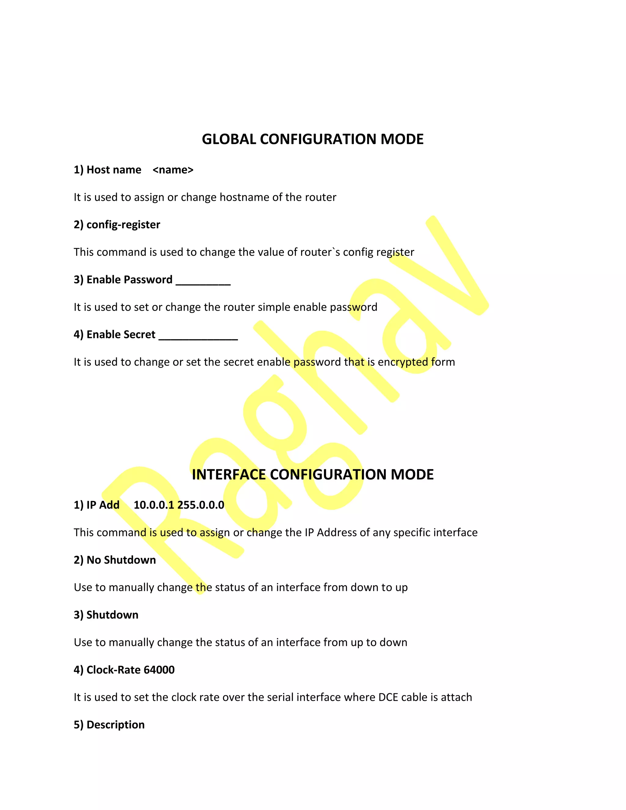 GLOBAL CONFIGURATION MODE
1) Host name <name>
It is used to assign or change hostname of the router
2) config-register
This command is used to change the value of router`s config register
3) Enable Password _________
It is used to set or change the router simple enable password
4) Enable Secret _____________
It is used to change or set the secret enable password that is encrypted form
INTERFACE CONFIGURATION MODE
1) IP Add 10.0.0.1 255.0.0.0
This command is used to assign or change the IP Address of any specific interface
2) No Shutdown
Use to manually change the status of an interface from down to up
3) Shutdown
Use to manually change the status of an interface from up to down
4) Clock-Rate 64000
It is used to set the clock rate over the serial interface where DCE cable is attach
5) Description
 