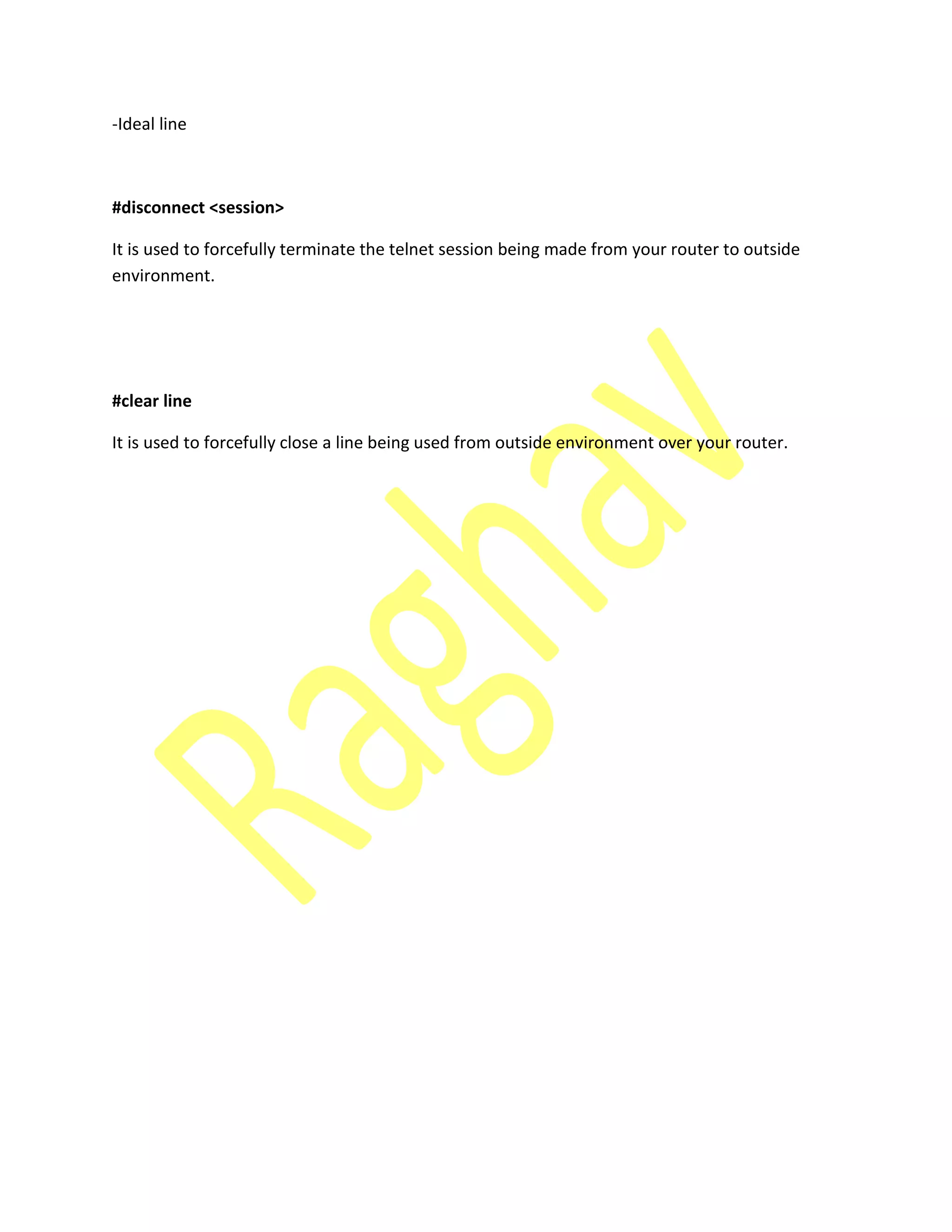 -Ideal line
#disconnect <session>
It is used to forcefully terminate the telnet session being made from your router to outside
environment.
#clear line
It is used to forcefully close a line being used from outside environment over your router.
 