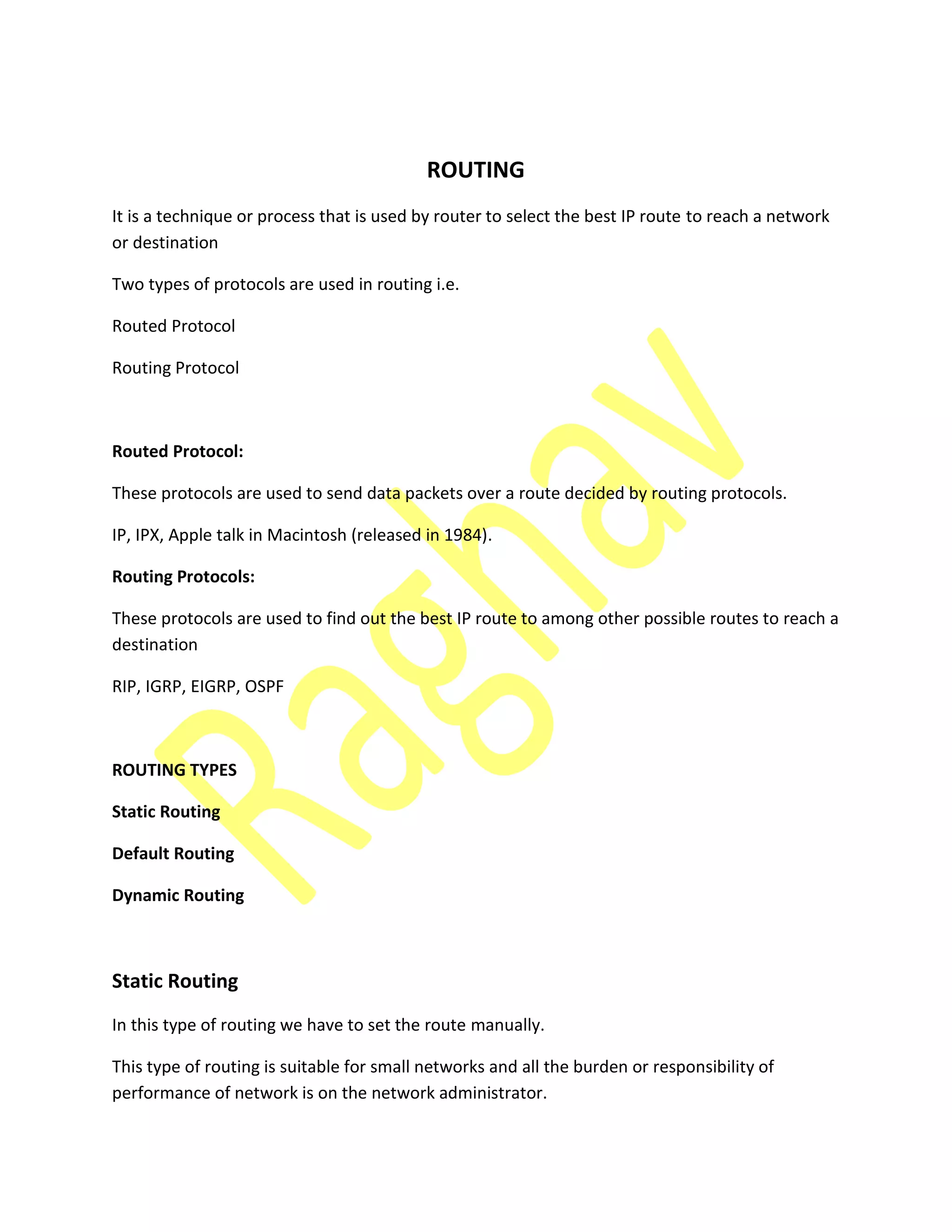 ROUTING
It is a technique or process that is used by router to select the best IP route to reach a network
or destination
Two types of protocols are used in routing i.e.
Routed Protocol
Routing Protocol
Routed Protocol:
These protocols are used to send data packets over a route decided by routing protocols.
IP, IPX, Apple talk in Macintosh (released in 1984).
Routing Protocols:
These protocols are used to find out the best IP route to among other possible routes to reach a
destination
RIP, IGRP, EIGRP, OSPF
ROUTING TYPES
Static Routing
Default Routing
Dynamic Routing
Static Routing
In this type of routing we have to set the route manually.
This type of routing is suitable for small networks and all the burden or responsibility of
performance of network is on the network administrator.
 