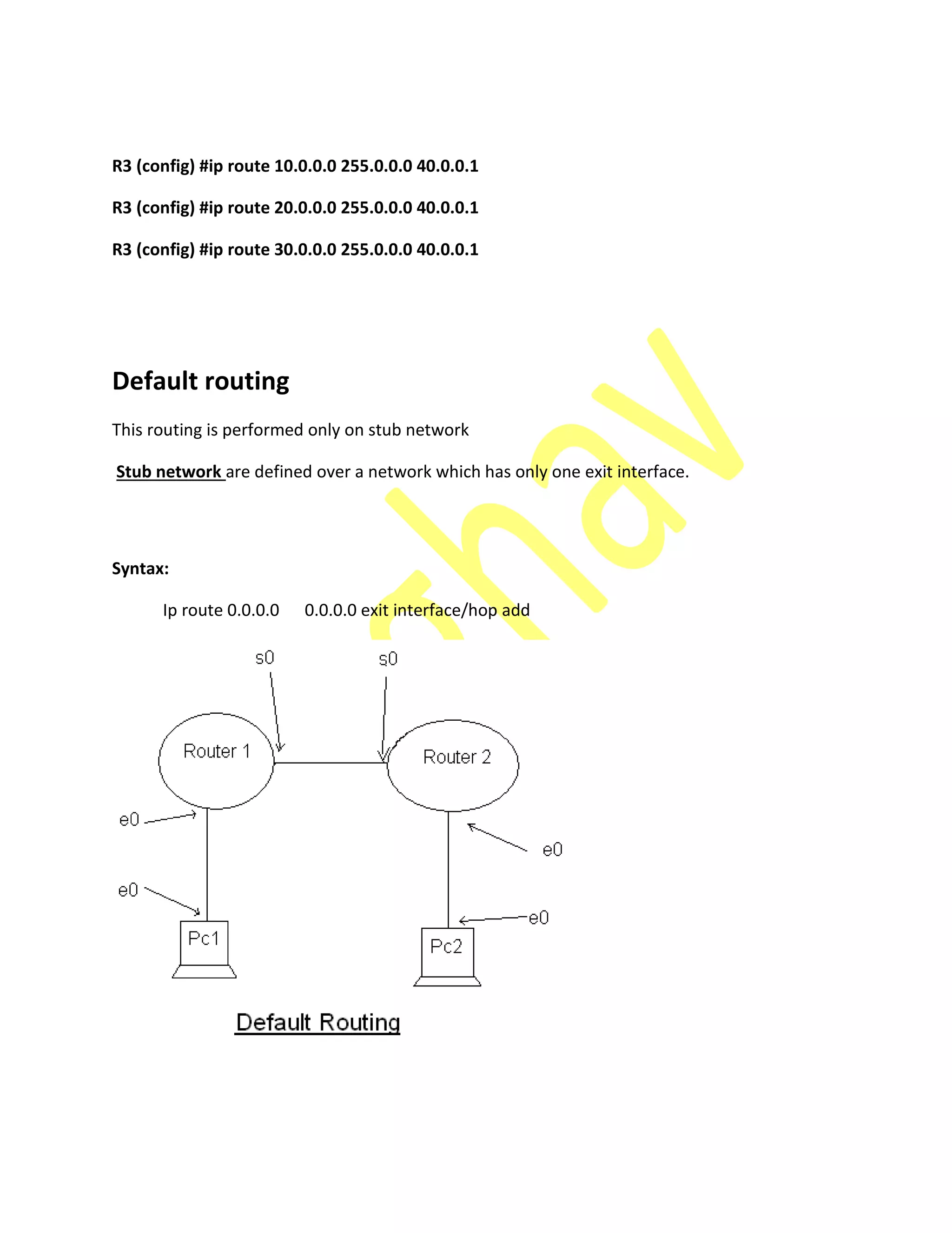 R3 (config) #ip route 10.0.0.0 255.0.0.0 40.0.0.1
R3 (config) #ip route 20.0.0.0 255.0.0.0 40.0.0.1
R3 (config) #ip route 30.0.0.0 255.0.0.0 40.0.0.1
Default routing
This routing is performed only on stub network
Stub network are defined over a network which has only one exit interface.
Syntax:
Ip route 0.0.0.0 0.0.0.0 exit interface/hop add
 