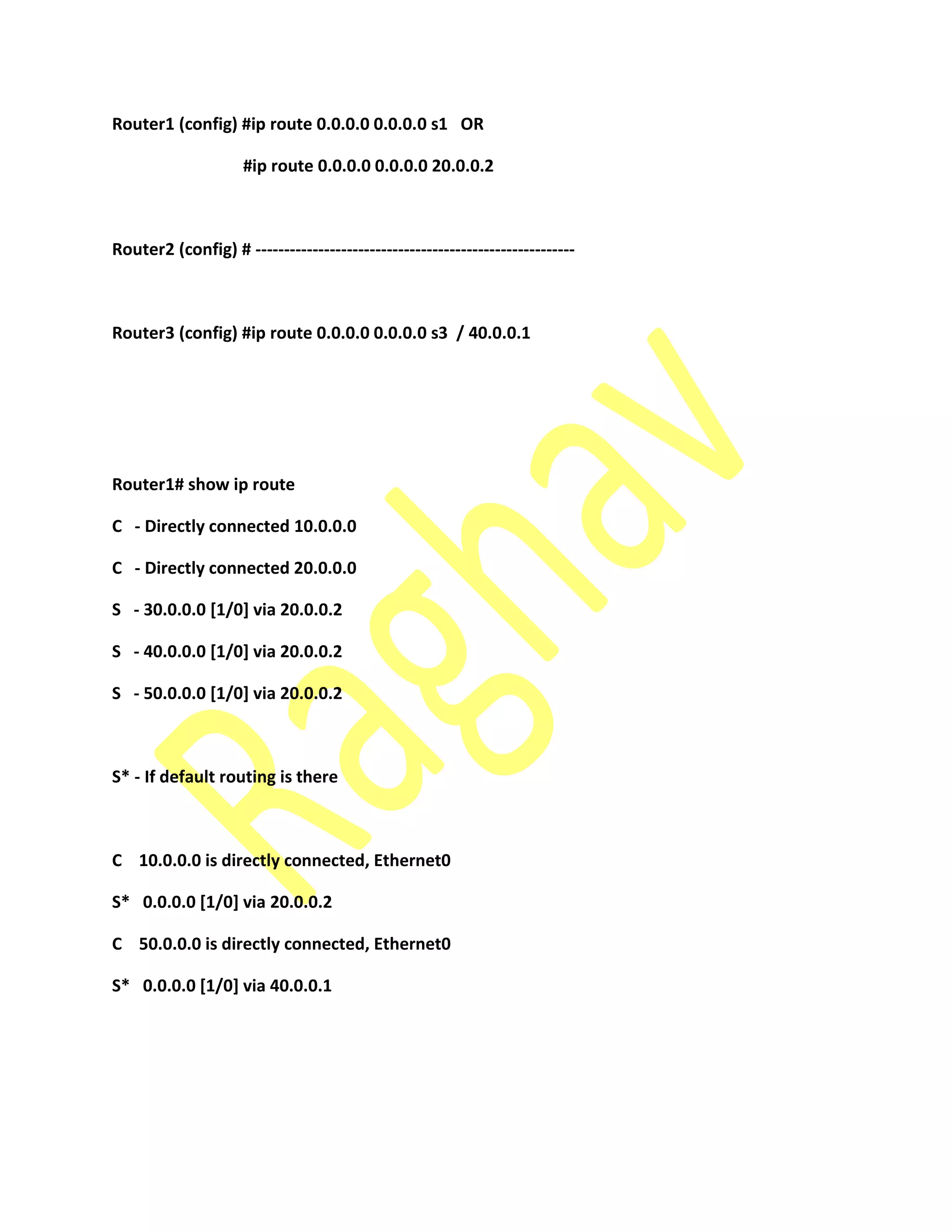Router1 (config) #ip route 0.0.0.0 0.0.0.0 s1 OR
#ip route 0.0.0.0 0.0.0.0 20.0.0.2
Router2 (config) # --------------------------------------------------------
Router3 (config) #ip route 0.0.0.0 0.0.0.0 s3 / 40.0.0.1
Router1# show ip route
C - Directly connected 10.0.0.0
C - Directly connected 20.0.0.0
S - 30.0.0.0 [1/0] via 20.0.0.2
S - 40.0.0.0 [1/0] via 20.0.0.2
S - 50.0.0.0 [1/0] via 20.0.0.2
S* - If default routing is there
C 10.0.0.0 is directly connected, Ethernet0
S* 0.0.0.0 [1/0] via 20.0.0.2
C 50.0.0.0 is directly connected, Ethernet0
S* 0.0.0.0 [1/0] via 40.0.0.1
 