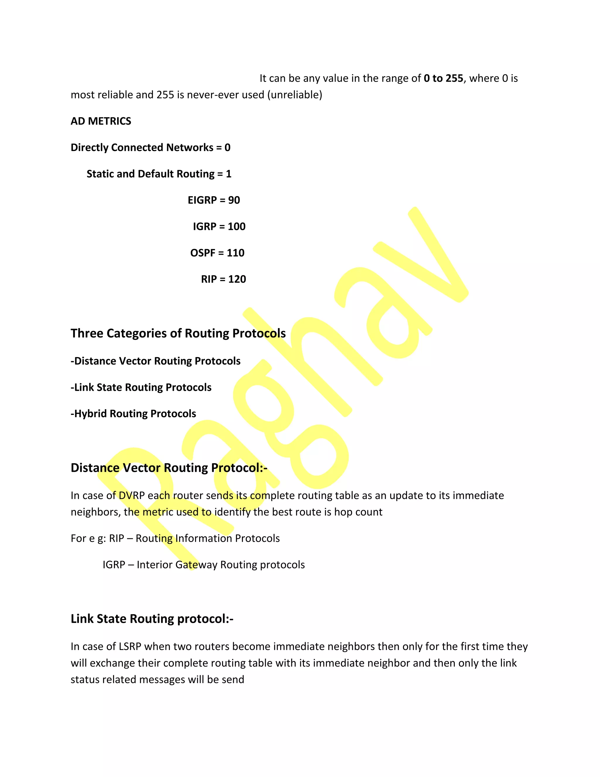 It can be any value in the range of 0 to 255, where 0 is
most reliable and 255 is never-ever used (unreliable)
AD METRICS
Directly Connected Networks = 0
Static and Default Routing = 1
EIGRP = 90
IGRP = 100
OSPF = 110
RIP = 120
Three Categories of Routing Protocols
-Distance Vector Routing Protocols
-Link State Routing Protocols
-Hybrid Routing Protocols
Distance Vector Routing Protocol:-
In case of DVRP each router sends its complete routing table as an update to its immediate
neighbors, the metric used to identify the best route is hop count
For e g: RIP – Routing Information Protocols
IGRP – Interior Gateway Routing protocols
Link State Routing protocol:-
In case of LSRP when two routers become immediate neighbors then only for the first time they
will exchange their complete routing table with its immediate neighbor and then only the link
status related messages will be send
 