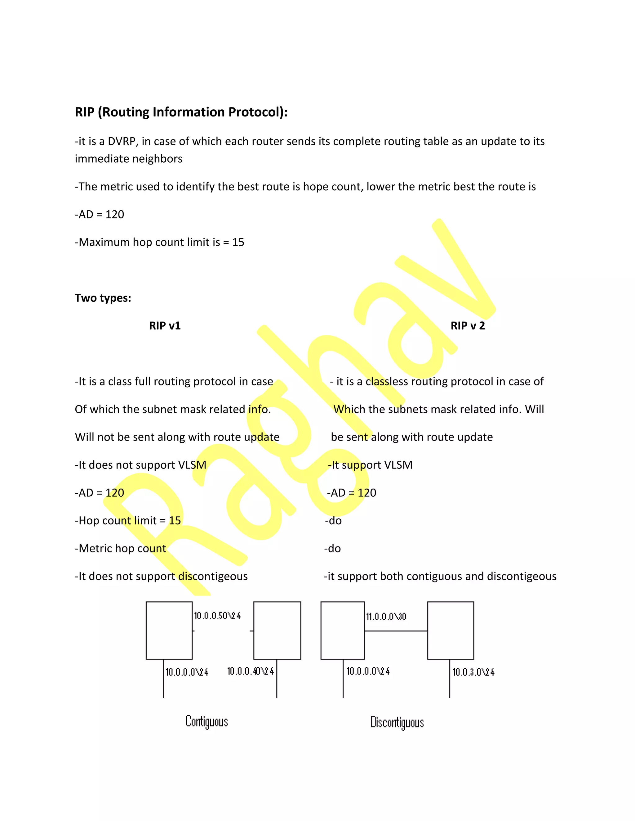 RIP (Routing Information Protocol):
-it is a DVRP, in case of which each router sends its complete routing table as an update to its
immediate neighbors
-The metric used to identify the best route is hope count, lower the metric best the route is
-AD = 120
-Maximum hop count limit is = 15
Two types:
RIP v1 RIP v 2
-It is a class full routing protocol in case - it is a classless routing protocol in case of
Of which the subnet mask related info. Which the subnets mask related info. Will
Will not be sent along with route update be sent along with route update
-It does not support VLSM -It support VLSM
-AD = 120 -AD = 120
-Hop count limit = 15 -do
-Metric hop count -do
-It does not support discontigeous -it support both contiguous and discontigeous
 