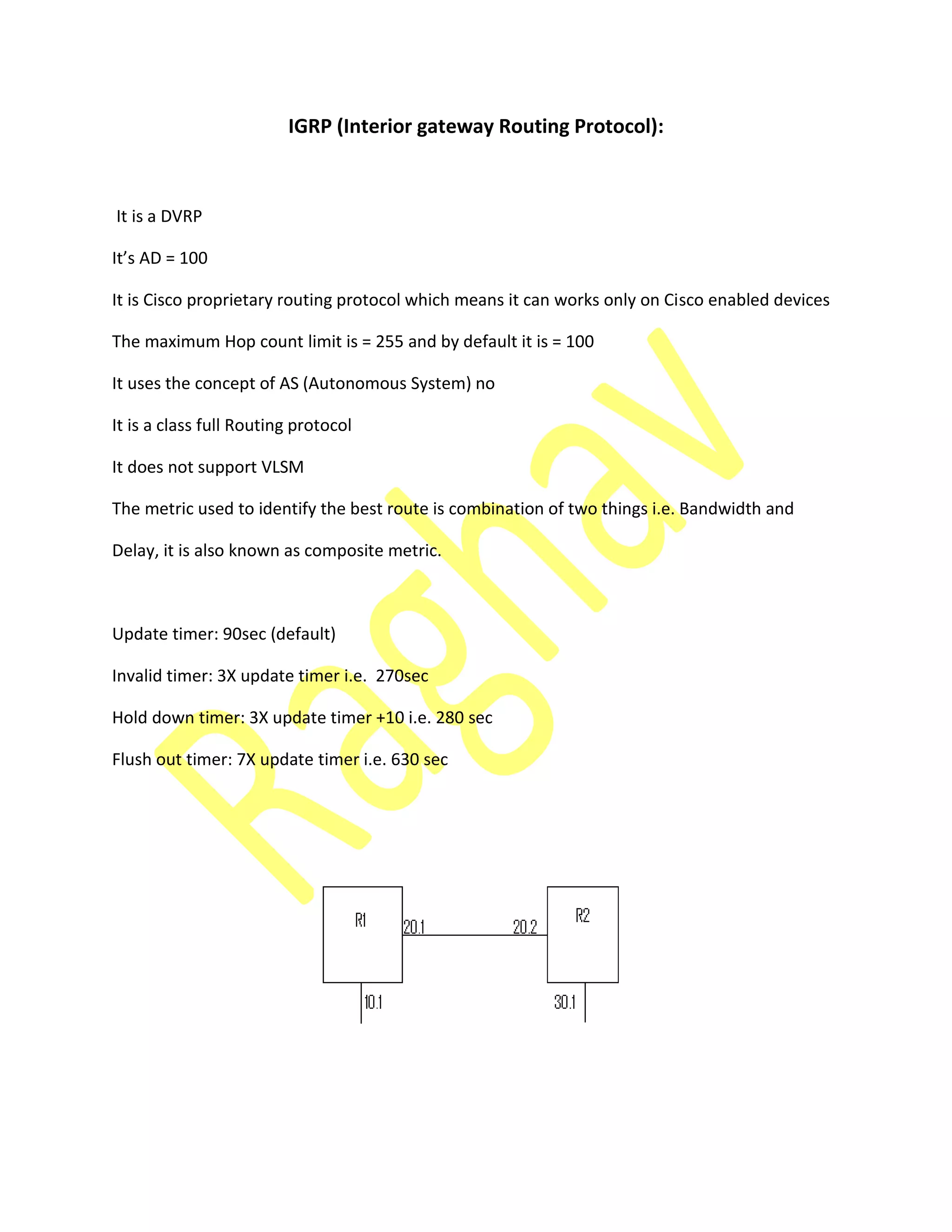 IGRP (Interior gateway Routing Protocol):
It is a DVRP
It’s AD =
It is Cisco proprietary routing protocol which means it can works only on Cisco enabled devices
The maximum Hop count limit is = 255 and by default it is = 100
It uses the concept of AS (Autonomous System) no
It is a class full Routing protocol
It does not support VLSM
The metric used to identify the best route is combination of two things i.e. Bandwidth and
Delay, it is also known as composite metric.
Update timer: 90sec (default)
Invalid timer: 3X update timer i.e. 270sec
Hold down timer: 3X update timer +10 i.e. 280 sec
Flush out timer: 7X update timer i.e. 630 sec
 