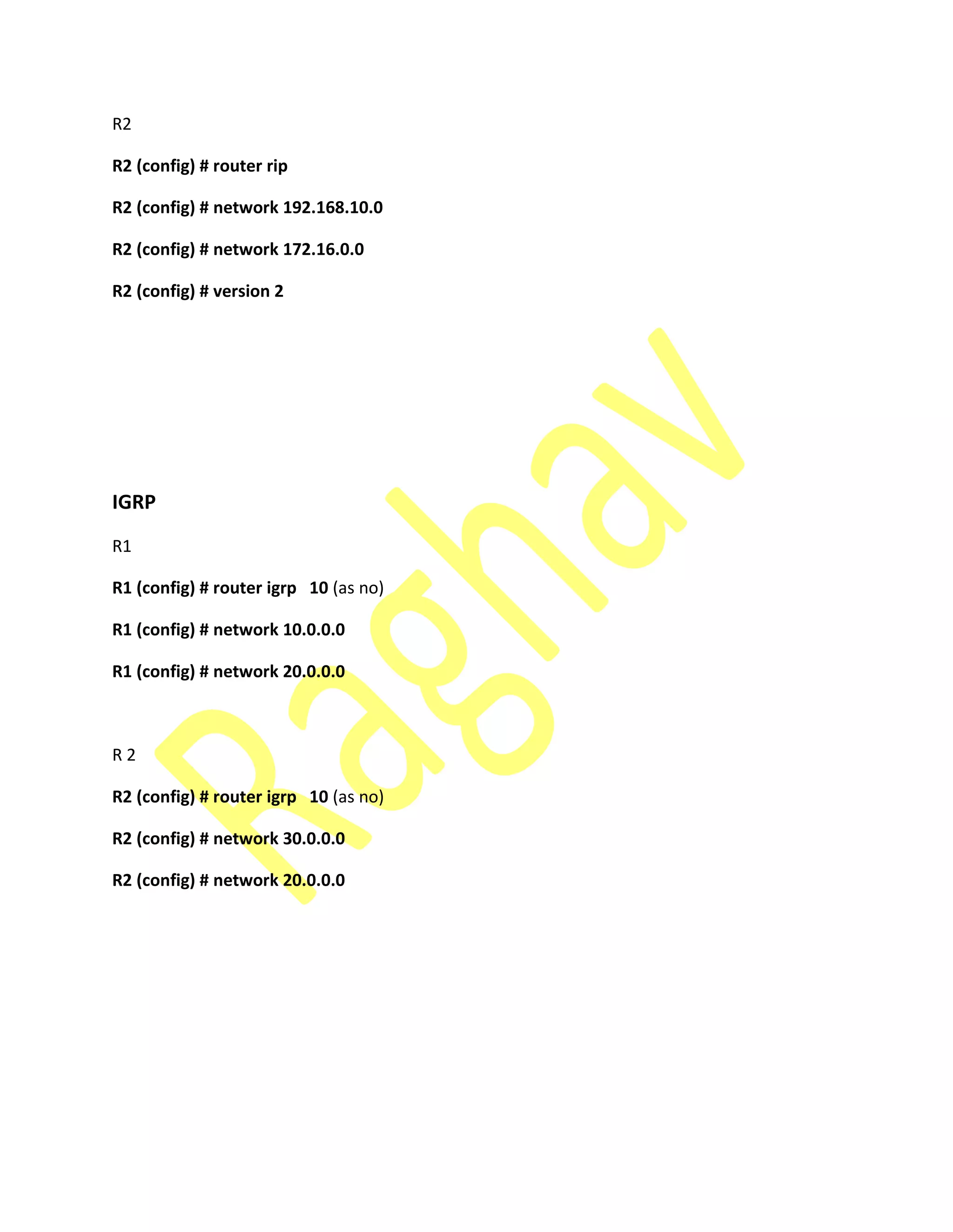 R2
R2 (config) # router rip
R2 (config) # network 192.168.10.0
R2 (config) # network 172.16.0.0
R2 (config) # version 2
IGRP
R1
R1 (config) # router igrp 10 (as no)
R1 (config) # network 10.0.0.0
R1 (config) # network 20.0.0.0
R 2
R2 (config) # router igrp 10 (as no)
R2 (config) # network 30.0.0.0
R2 (config) # network 20.0.0.0
 