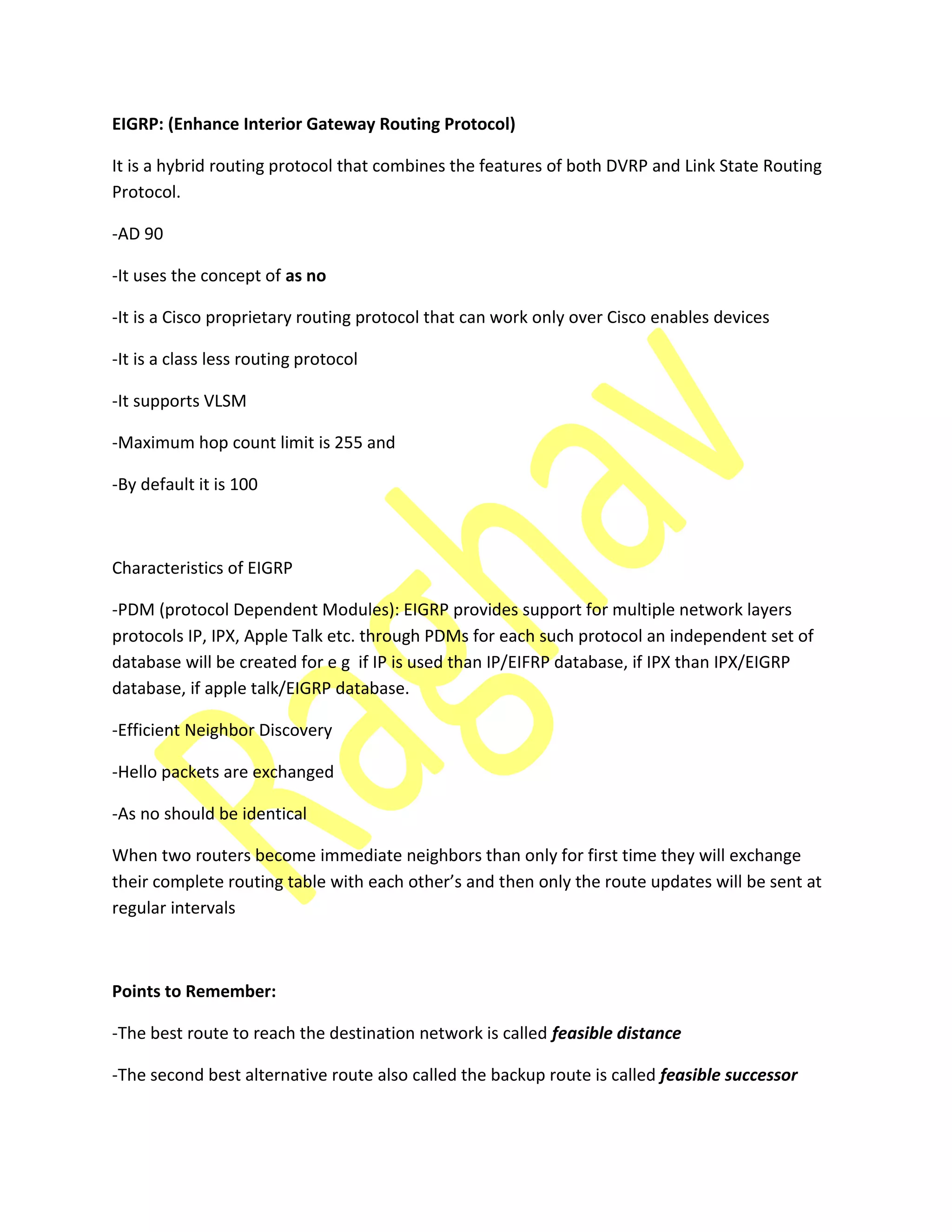 EIGRP: (Enhance Interior Gateway Routing Protocol)
It is a hybrid routing protocol that combines the features of both DVRP and Link State Routing
Protocol.
-AD 90
-It uses the concept of as no
-It is a Cisco proprietary routing protocol that can work only over Cisco enables devices
-It is a class less routing protocol
-It supports VLSM
-Maximum hop count limit is 255 and
-By default it is 100
Characteristics of EIGRP
-PDM (protocol Dependent Modules): EIGRP provides support for multiple network layers
protocols IP, IPX, Apple Talk etc. through PDMs for each such protocol an independent set of
database will be created for e g if IP is used than IP/EIFRP database, if IPX than IPX/EIGRP
database, if apple talk/EIGRP database.
-Efficient Neighbor Discovery
-Hello packets are exchanged
-As no should be identical
When two routers become immediate neighbors than only for first time they will exchange
their o plete routi g ta le ith ea h other’s a d then only the route updates will be sent at
regular intervals
Points to Remember:
-The best route to reach the destination network is called feasible distance
-The second best alternative route also called the backup route is called feasible successor
 