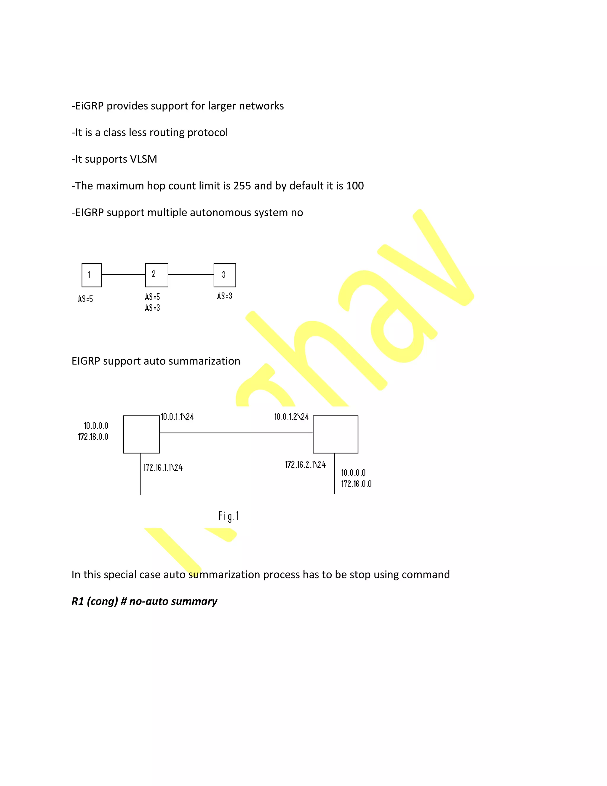 -EiGRP provides support for larger networks
-It is a class less routing protocol
-It supports VLSM
-The maximum hop count limit is 255 and by default it is 100
-EIGRP support multiple autonomous system no
EIGRP support auto summarization
In this special case auto summarization process has to be stop using command
R1 (cong) # no-auto summary
 