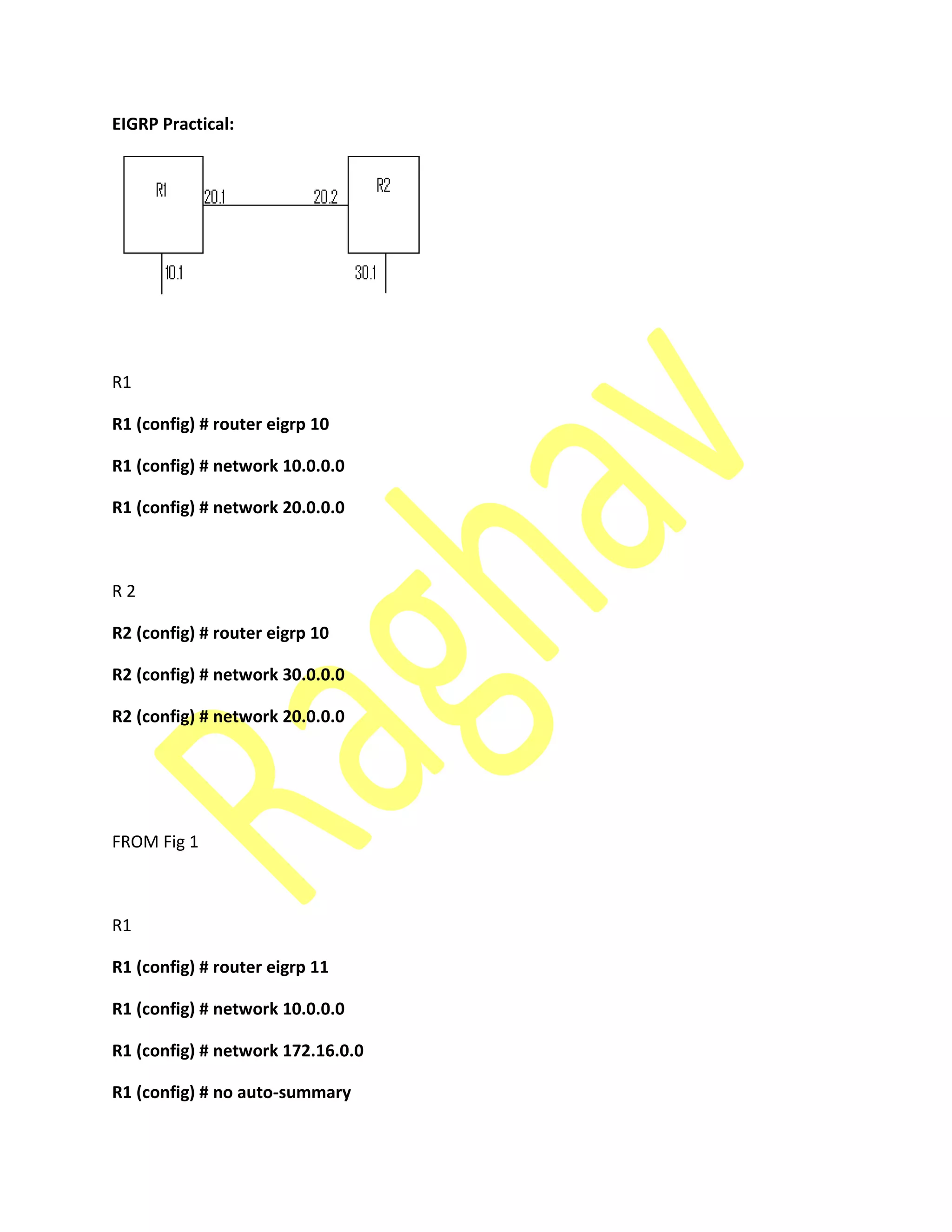 EIGRP Practical:
R1
R1 (config) # router eigrp 10
R1 (config) # network 10.0.0.0
R1 (config) # network 20.0.0.0
R 2
R2 (config) # router eigrp 10
R2 (config) # network 30.0.0.0
R2 (config) # network 20.0.0.0
FROM Fig 1
R1
R1 (config) # router eigrp 11
R1 (config) # network 10.0.0.0
R1 (config) # network 172.16.0.0
R1 (config) # no auto-summary
 