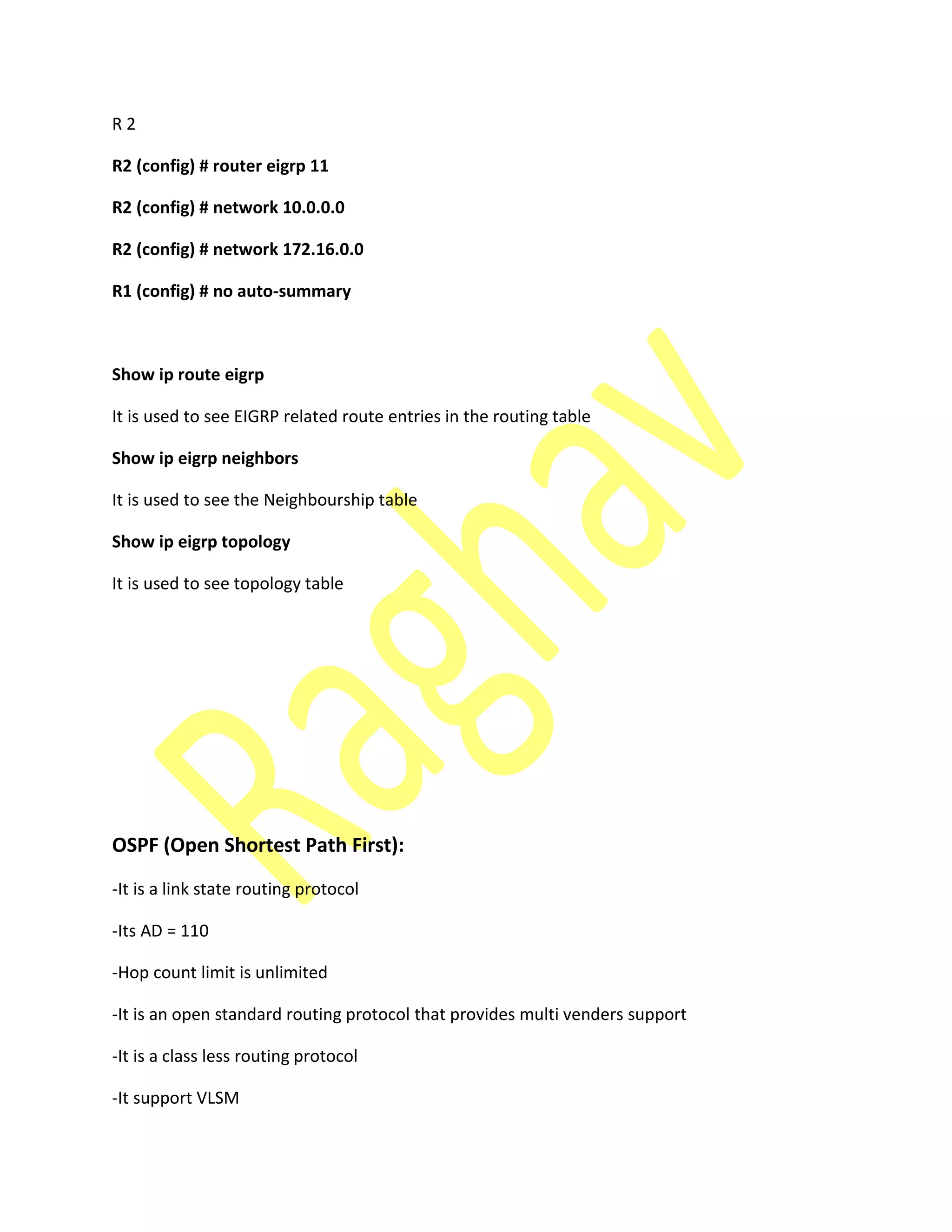 R 2
R2 (config) # router eigrp 11
R2 (config) # network 10.0.0.0
R2 (config) # network 172.16.0.0
R1 (config) # no auto-summary
Show ip route eigrp
It is used to see EIGRP related route entries in the routing table
Show ip eigrp neighbors
It is used to see the Neighbourship table
Show ip eigrp topology
It is used to see topology table
OSPF (Open Shortest Path First):
-It is a link state routing protocol
-Its AD = 110
-Hop count limit is unlimited
-It is an open standard routing protocol that provides multi venders support
-It is a class less routing protocol
-It support VLSM
 