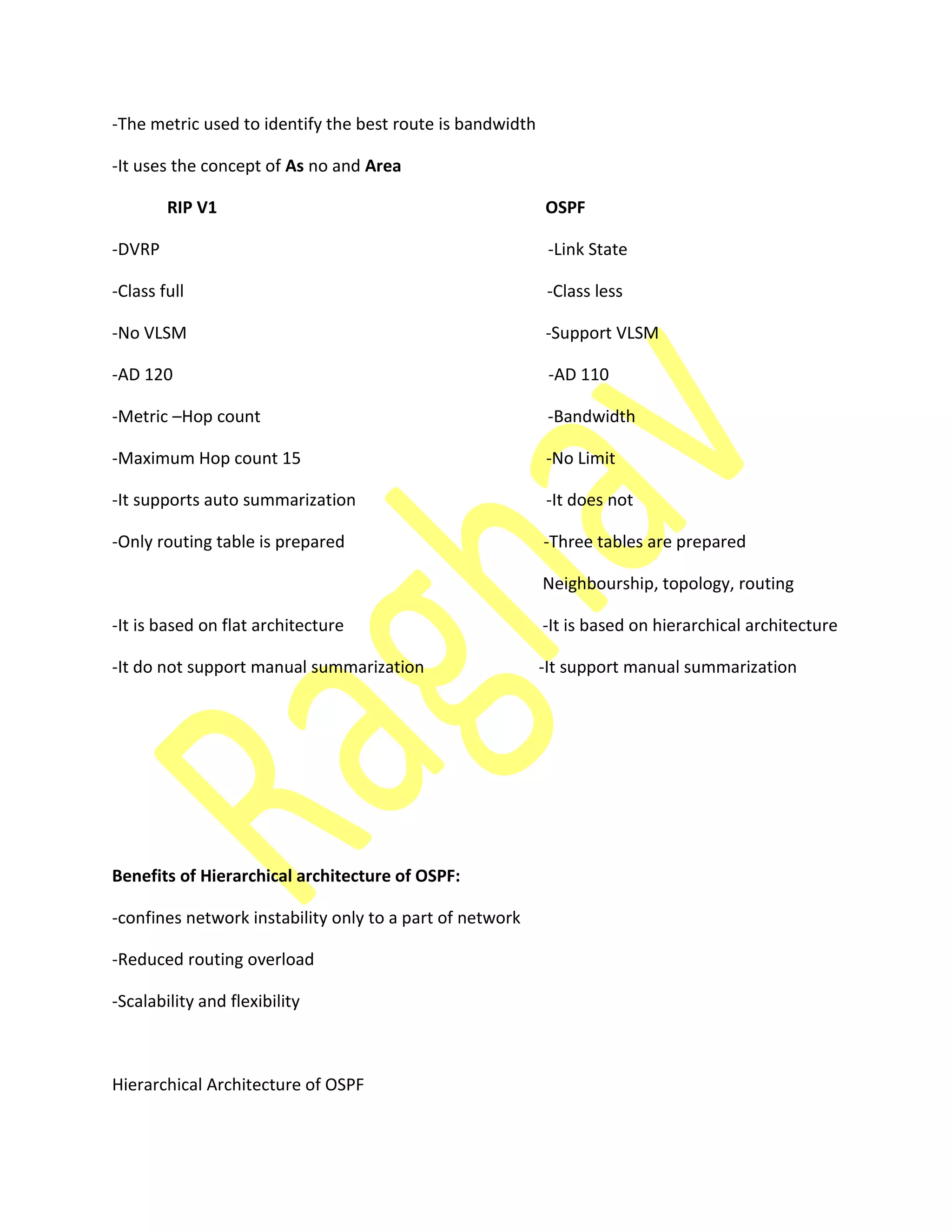-The metric used to identify the best route is bandwidth
-It uses the concept of As no and Area
RIP V1 OSPF
-DVRP -Link State
-Class full -Class less
-No VLSM -Support VLSM
-AD 120 -AD 110
-Metric –Hop count -Bandwidth
-Maximum Hop count 15 -No Limit
-It supports auto summarization -It does not
-Only routing table is prepared -Three tables are prepared
Neighbourship, topology, routing
-It is based on flat architecture -It is based on hierarchical architecture
-It do not support manual summarization -It support manual summarization
Benefits of Hierarchical architecture of OSPF:
-confines network instability only to a part of network
-Reduced routing overload
-Scalability and flexibility
Hierarchical Architecture of OSPF
 
