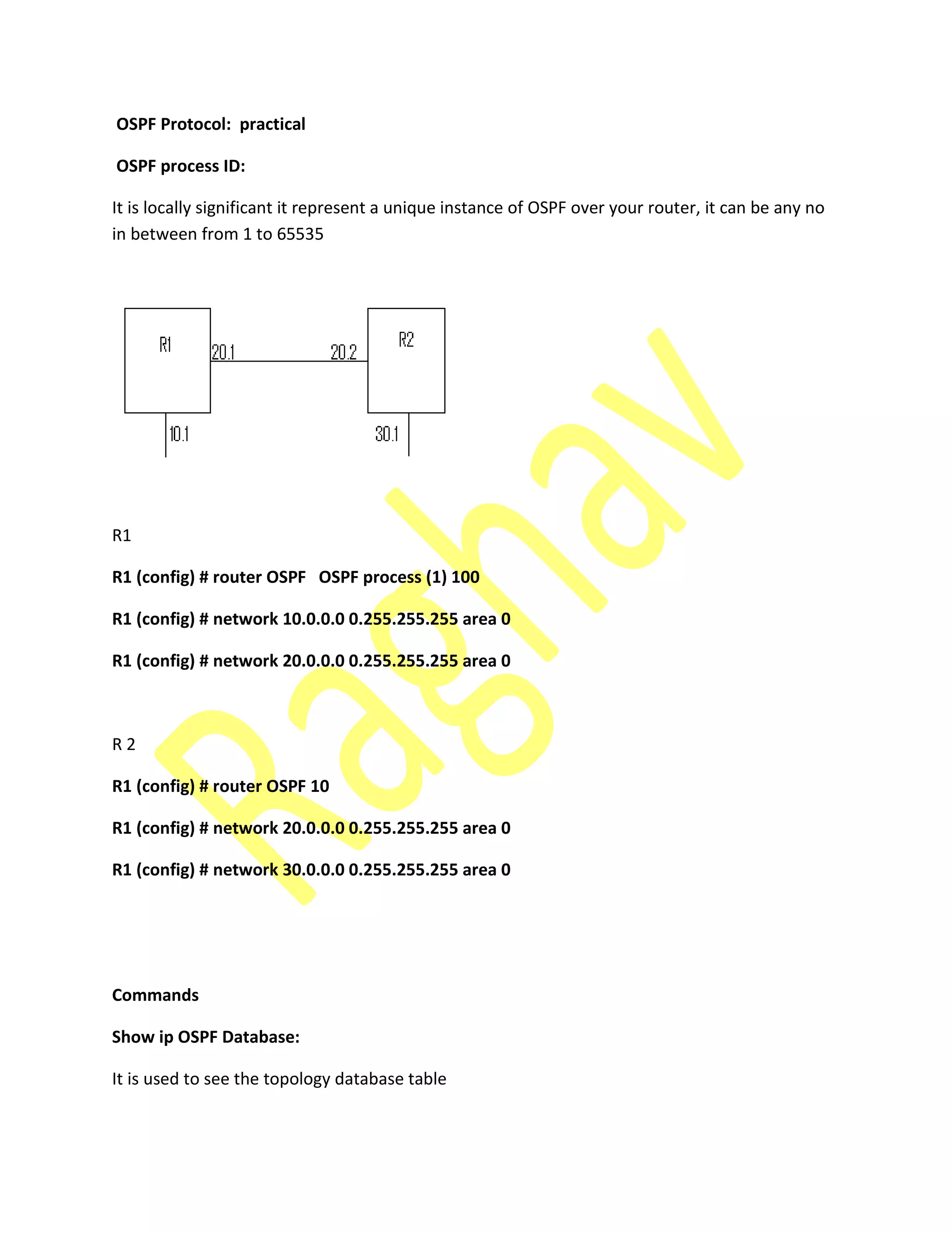 OSPF Protocol: practical
OSPF process ID:
It is locally significant it represent a unique instance of OSPF over your router, it can be any no
in between from 1 to 65535
R1
R1 (config) # router OSPF OSPF process (1) 100
R1 (config) # network 10.0.0.0 0.255.255.255 area 0
R1 (config) # network 20.0.0.0 0.255.255.255 area 0
R 2
R1 (config) # router OSPF 10
R1 (config) # network 20.0.0.0 0.255.255.255 area 0
R1 (config) # network 30.0.0.0 0.255.255.255 area 0
Commands
Show ip OSPF Database:
It is used to see the topology database table
 