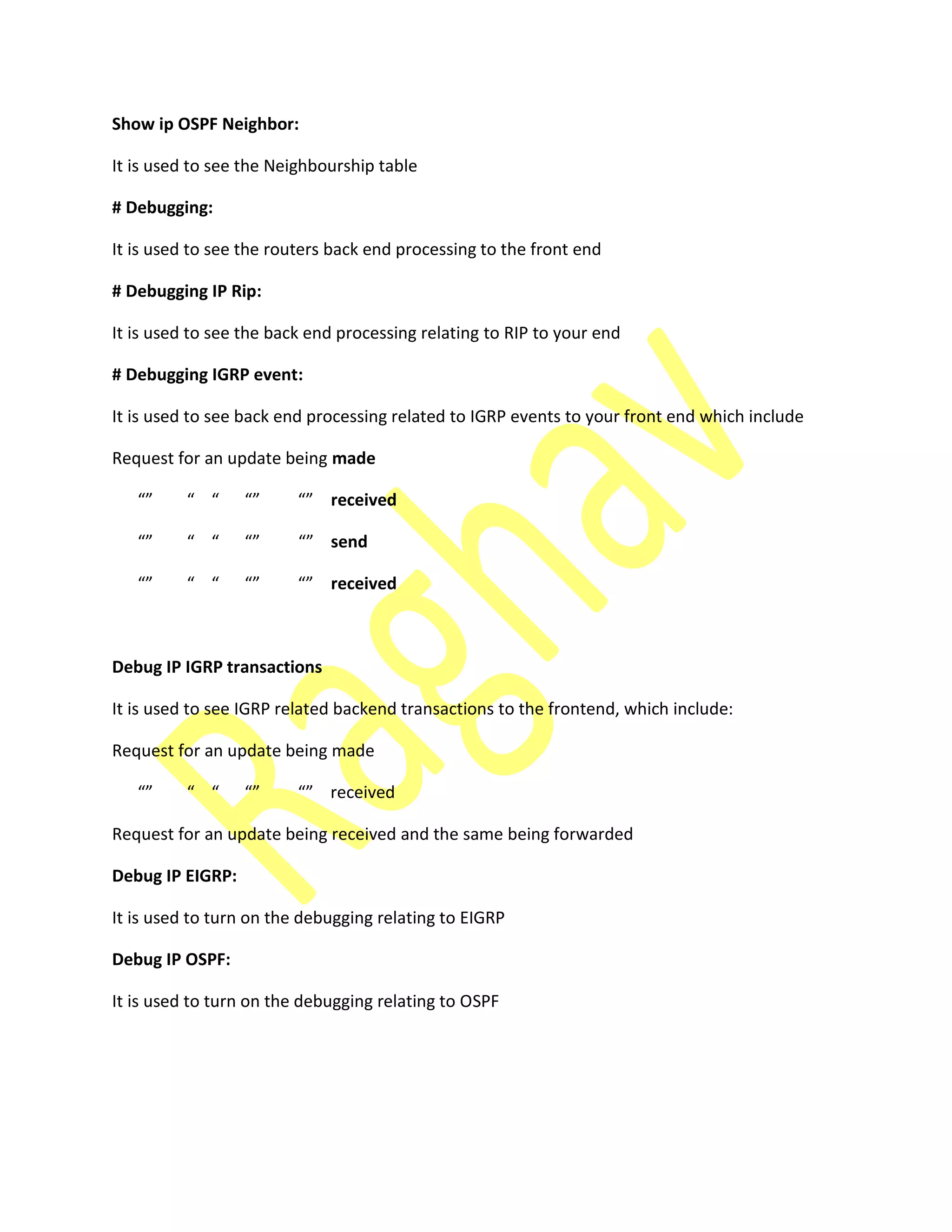 Show ip OSPF Neighbor:
It is used to see the Neighbourship table
# Debugging:
It is used to see the routers back end processing to the front end
# Debugging IP Rip:
It is used to see the back end processing relating to RIP to your end
# Debugging IGRP event:
It is used to see back end processing related to IGRP events to your front end which include
Request for an update being made
received
send
received
Debug IP IGRP transactions
It is used to see IGRP related backend transactions to the frontend, which include:
Request for an update being made
re ei ed
Request for an update being received and the same being forwarded
Debug IP EIGRP:
It is used to turn on the debugging relating to EIGRP
Debug IP OSPF:
It is used to turn on the debugging relating to OSPF
 