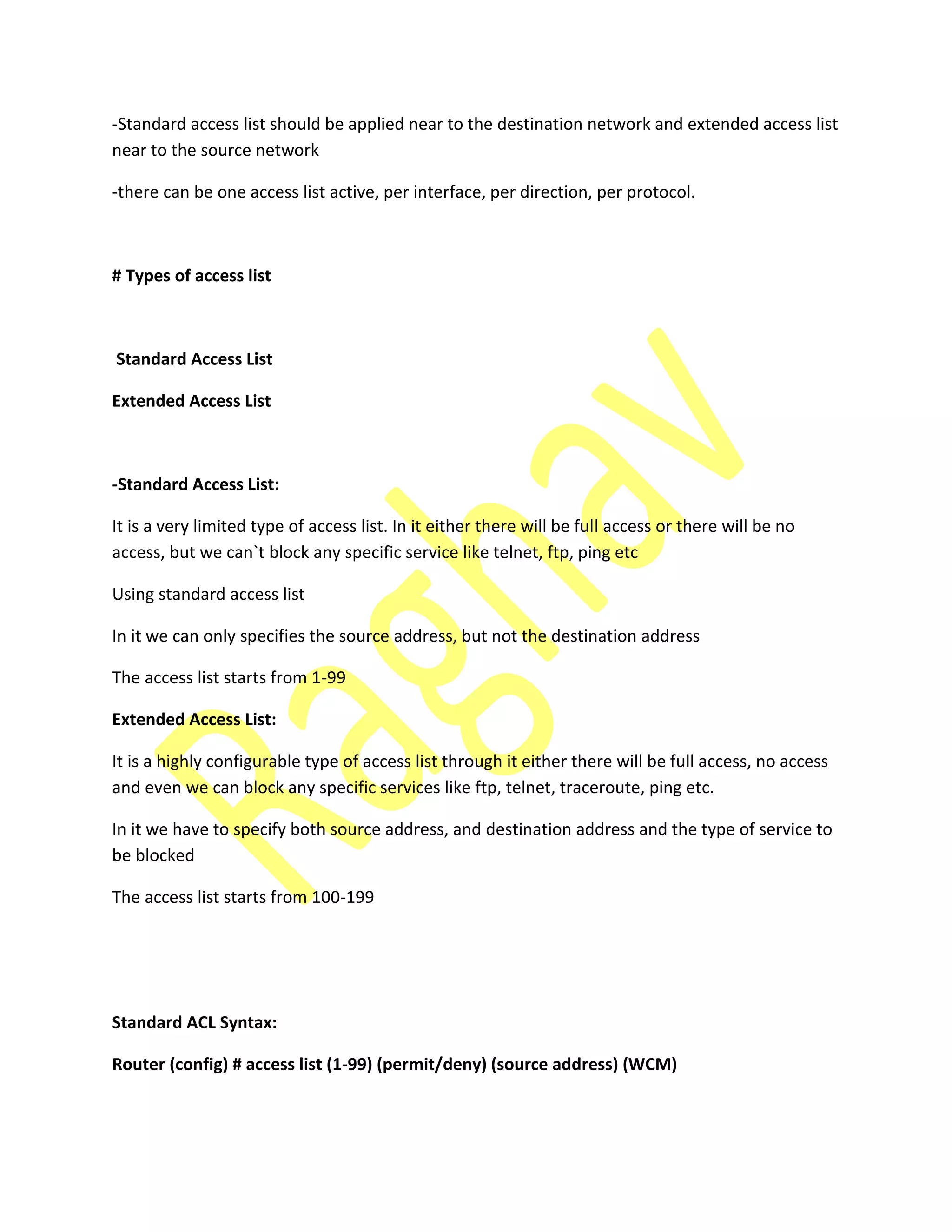 -Standard access list should be applied near to the destination network and extended access list
near to the source network
-there can be one access list active, per interface, per direction, per protocol.
# Types of access list
Standard Access List
Extended Access List
-Standard Access List:
It is a very limited type of access list. In it either there will be full access or there will be no
access, but we can`t block any specific service like telnet, ftp, ping etc
Using standard access list
In it we can only specifies the source address, but not the destination address
The access list starts from 1-99
Extended Access List:
It is a highly configurable type of access list through it either there will be full access, no access
and even we can block any specific services like ftp, telnet, traceroute, ping etc.
In it we have to specify both source address, and destination address and the type of service to
be blocked
The access list starts from 100-199
Standard ACL Syntax:
Router (config) # access list (1-99) (permit/deny) (source address) (WCM)
 