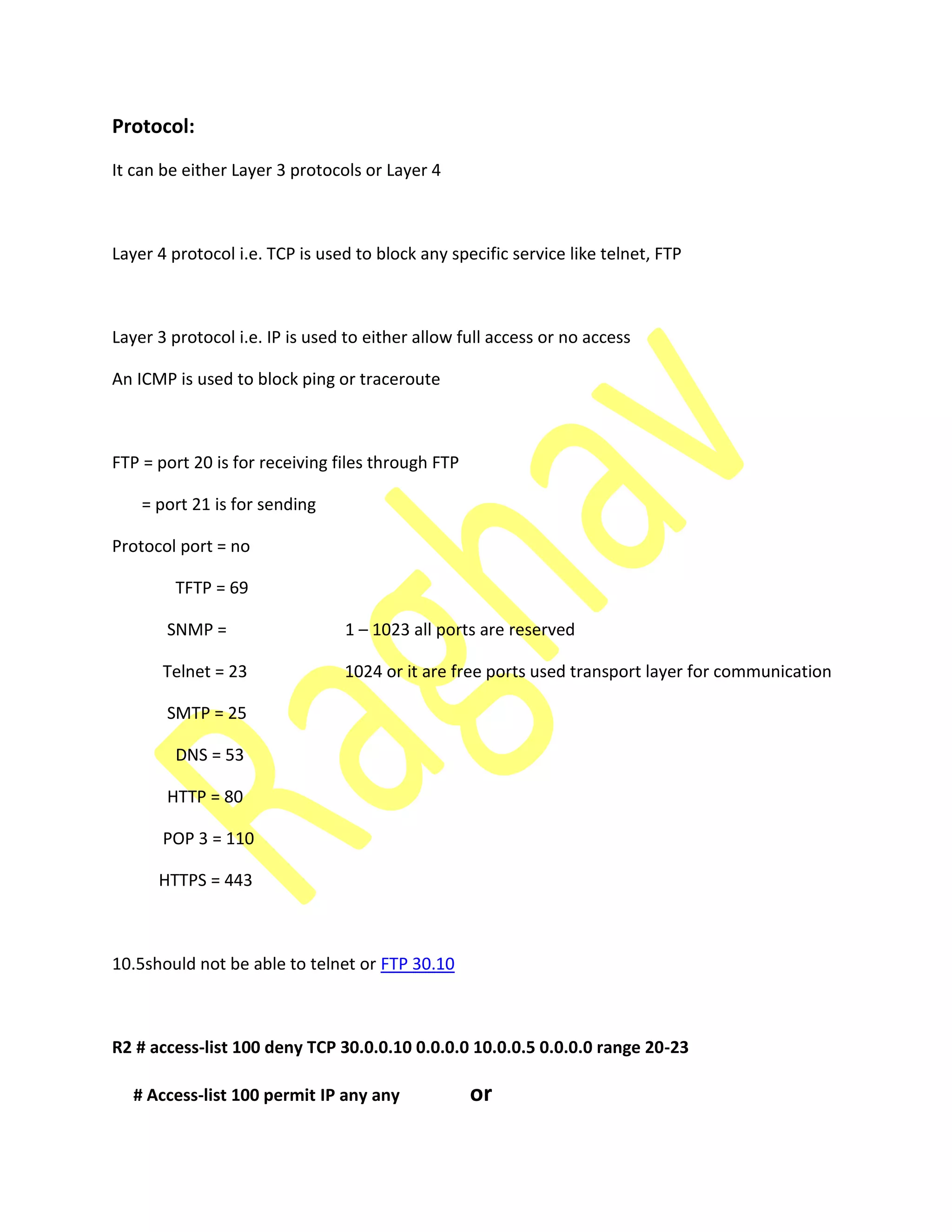 Protocol:
It can be either Layer 3 protocols or Layer 4
Layer 4 protocol i.e. TCP is used to block any specific service like telnet, FTP
Layer 3 protocol i.e. IP is used to either allow full access or no access
An ICMP is used to block ping or traceroute
FTP = port 20 is for receiving files through FTP
= port 21 is for sending
Protocol port = no
TFTP = 69
SNMP = 1 – 1023 all ports are reserved
Telnet = 23 1024 or it are free ports used transport layer for communication
SMTP = 25
DNS = 53
HTTP = 80
POP 3 = 110
HTTPS = 443
10.5should not be able to telnet or FTP 30.10
R2 # access-list 100 deny TCP 30.0.0.10 0.0.0.0 10.0.0.5 0.0.0.0 range 20-23
# Access-list 100 permit IP any any or
 