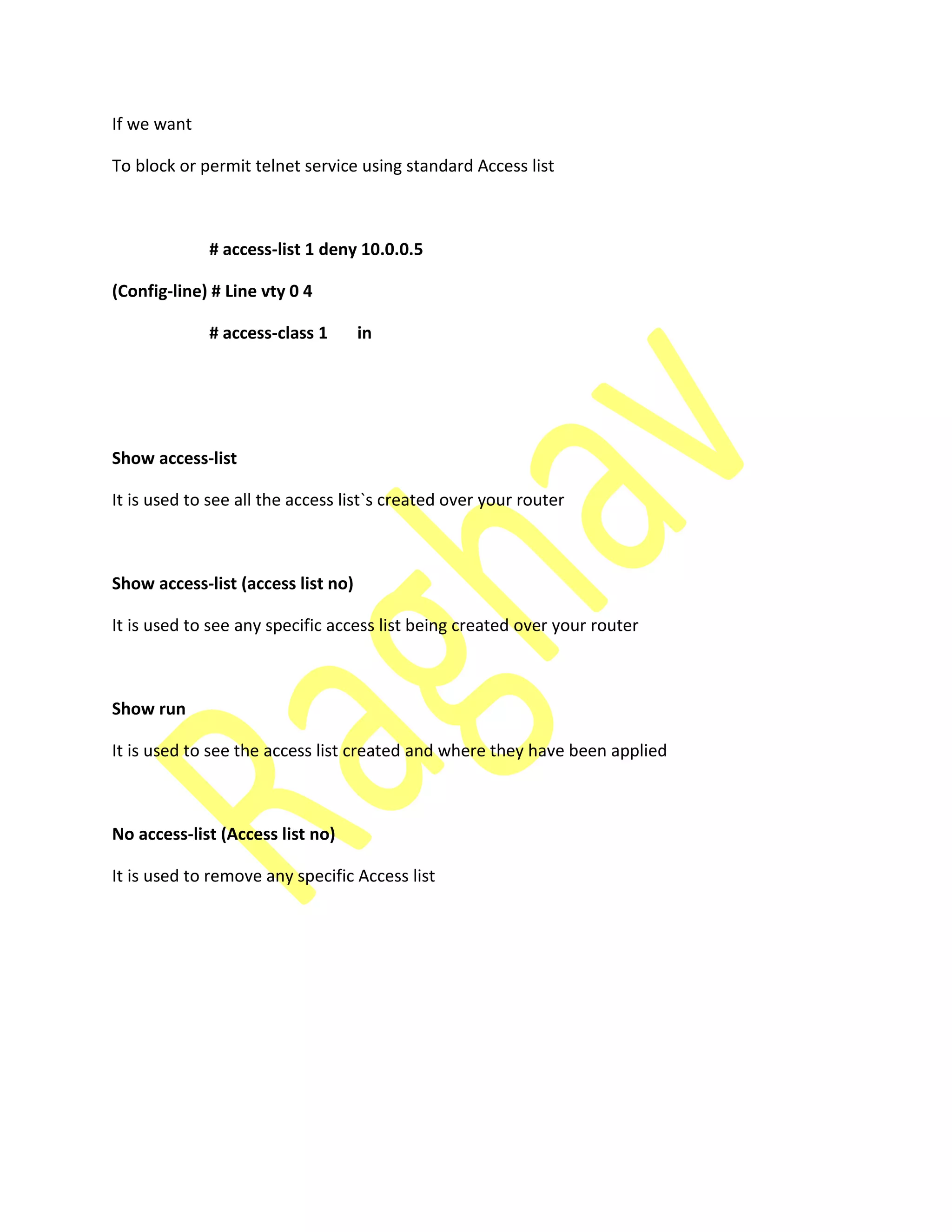 If we want
To block or permit telnet service using standard Access list
# access-list 1 deny 10.0.0.5
(Config-line) # Line vty 0 4
# access-class 1 in
Show access-list
It is used to see all the access list`s created over your router
Show access-list (access list no)
It is used to see any specific access list being created over your router
Show run
It is used to see the access list created and where they have been applied
No access-list (Access list no)
It is used to remove any specific Access list
 