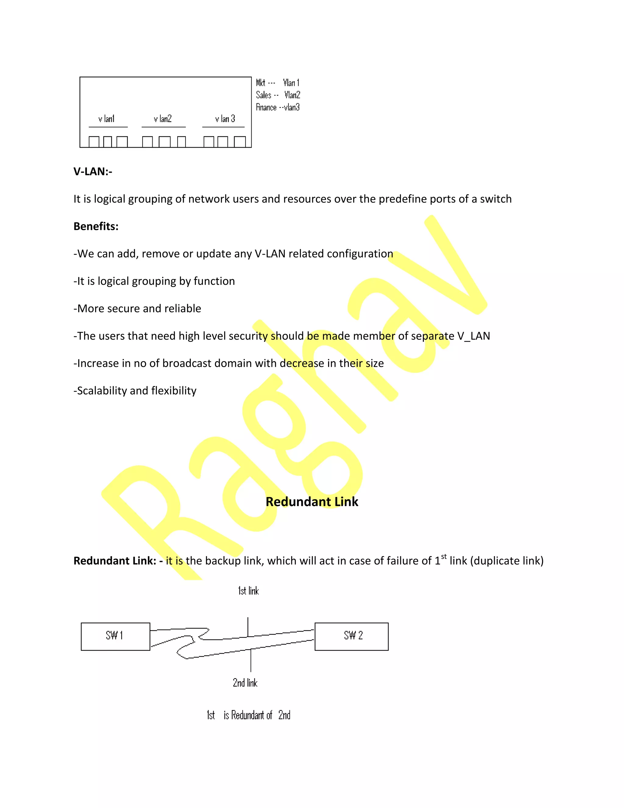 V-LAN:-
It is logical grouping of network users and resources over the predefine ports of a switch
Benefits:
-We can add, remove or update any V-LAN related configuration
-It is logical grouping by function
-More secure and reliable
-The users that need high level security should be made member of separate V_LAN
-Increase in no of broadcast domain with decrease in their size
-Scalability and flexibility
Redundant Link
Redundant Link: - it is the backup link, which will act in case of failure of 1st
link (duplicate link)
 