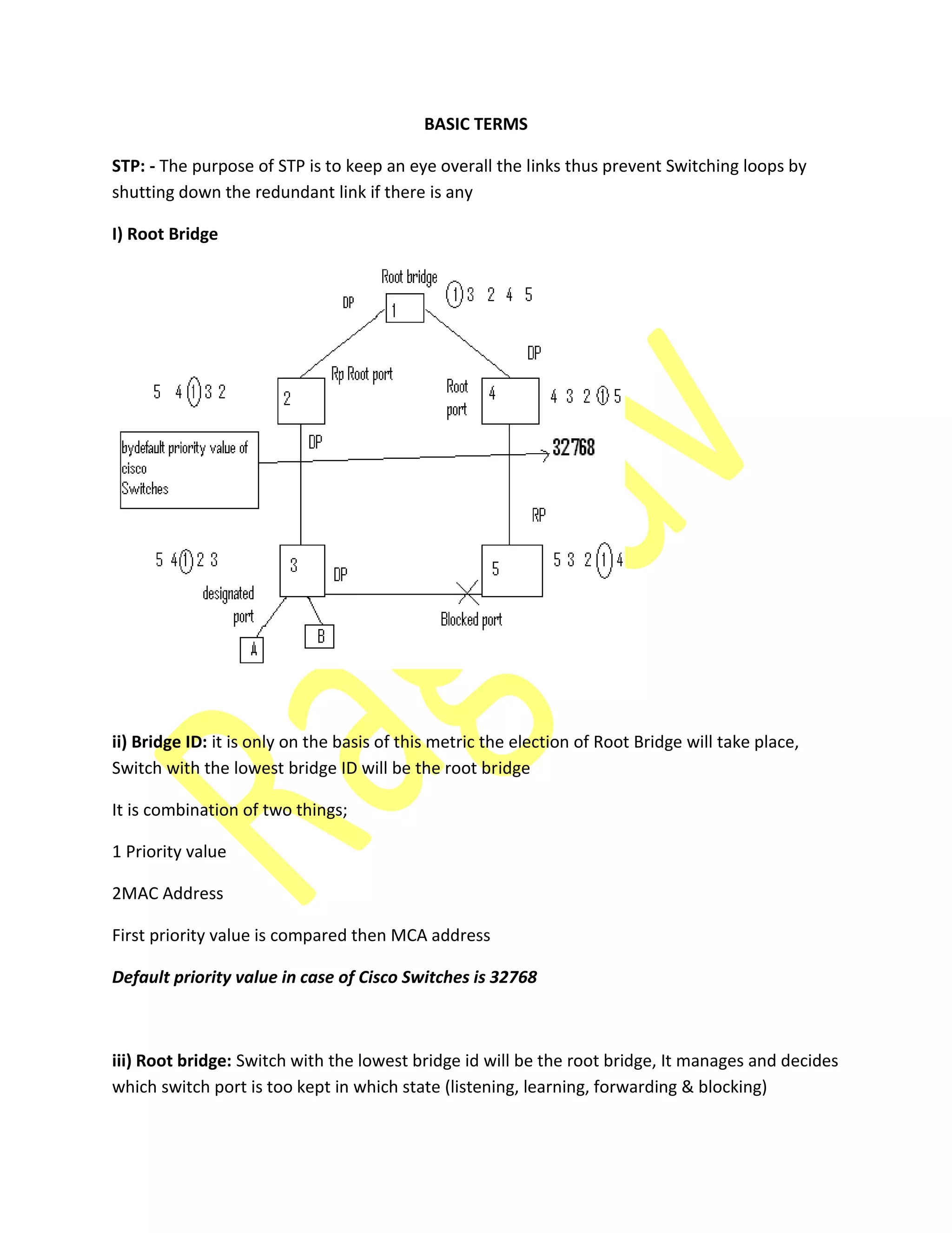 BASIC TERMS
STP: - The purpose of STP is to keep an eye overall the links thus prevent Switching loops by
shutting down the redundant link if there is any
I) Root Bridge
ii) Bridge ID: it is only on the basis of this metric the election of Root Bridge will take place,
Switch with the lowest bridge ID will be the root bridge
It is combination of two things;
1 Priority value
2MAC Address
First priority value is compared then MCA address
Default priority value in case of Cisco Switches is 32768
iii) Root bridge: Switch with the lowest bridge id will be the root bridge, It manages and decides
which switch port is too kept in which state (listening, learning, forwarding & blocking)
 