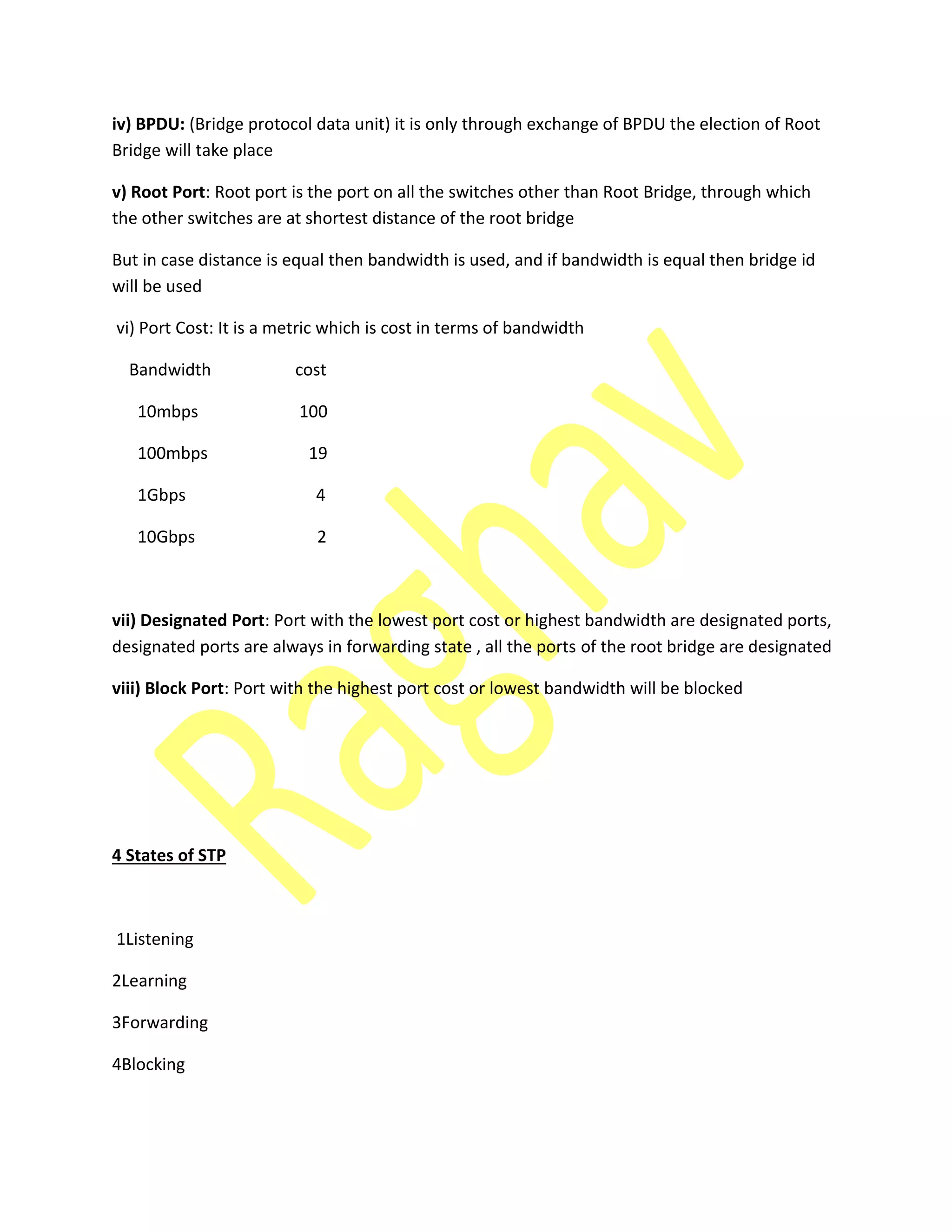 iv) BPDU: (Bridge protocol data unit) it is only through exchange of BPDU the election of Root
Bridge will take place
v) Root Port: Root port is the port on all the switches other than Root Bridge, through which
the other switches are at shortest distance of the root bridge
But in case distance is equal then bandwidth is used, and if bandwidth is equal then bridge id
will be used
vi) Port Cost: It is a metric which is cost in terms of bandwidth
Bandwidth cost
10mbps 100
100mbps 19
1Gbps 4
10Gbps 2
vii) Designated Port: Port with the lowest port cost or highest bandwidth are designated ports,
designated ports are always in forwarding state , all the ports of the root bridge are designated
viii) Block Port: Port with the highest port cost or lowest bandwidth will be blocked
4 States of STP
1Listening
2Learning
3Forwarding
4Blocking
 