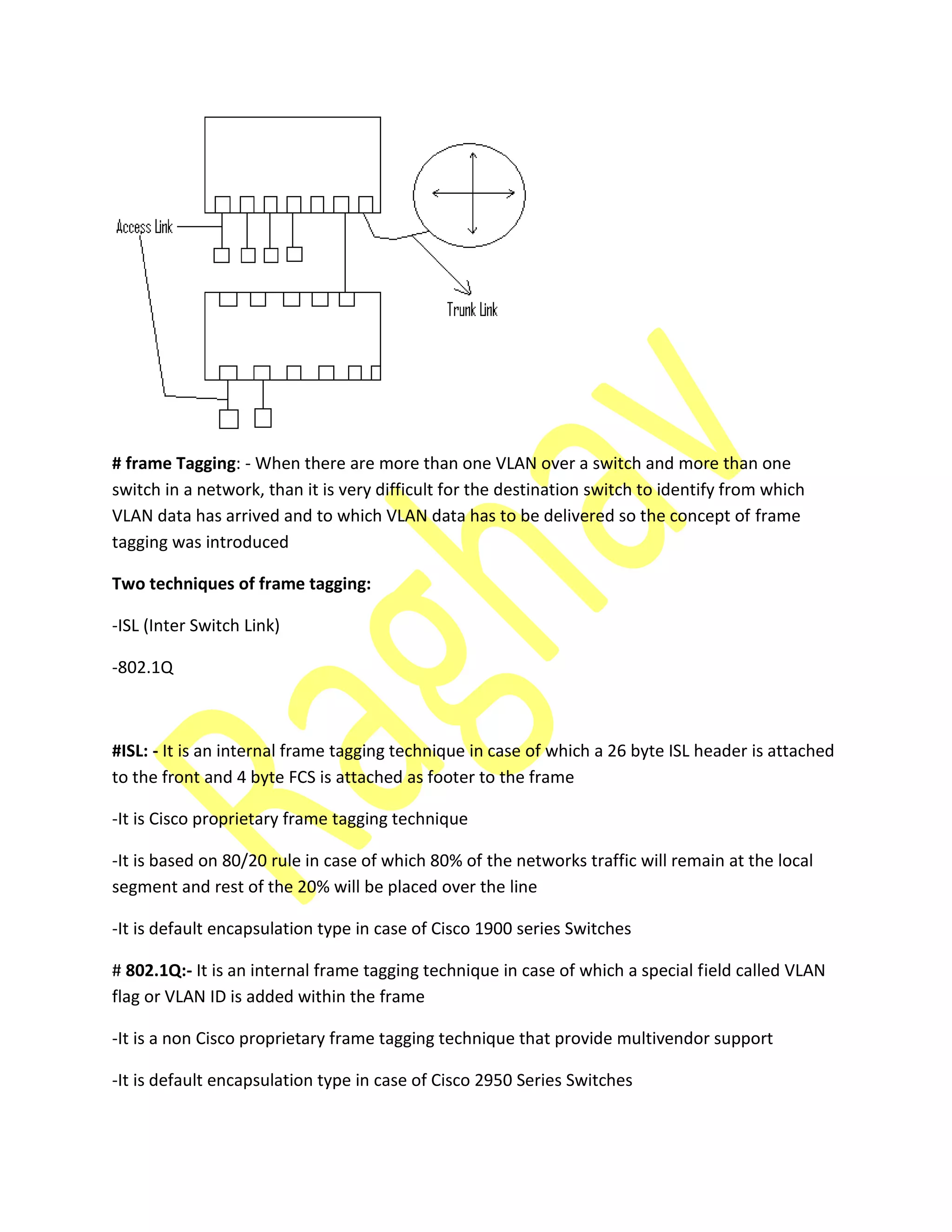 # frame Tagging: - When there are more than one VLAN over a switch and more than one
switch in a network, than it is very difficult for the destination switch to identify from which
VLAN data has arrived and to which VLAN data has to be delivered so the concept of frame
tagging was introduced
Two techniques of frame tagging:
-ISL (Inter Switch Link)
-802.1Q
#ISL: - It is an internal frame tagging technique in case of which a 26 byte ISL header is attached
to the front and 4 byte FCS is attached as footer to the frame
-It is Cisco proprietary frame tagging technique
-It is based on 80/20 rule in case of which 80% of the networks traffic will remain at the local
segment and rest of the 20% will be placed over the line
-It is default encapsulation type in case of Cisco 1900 series Switches
# 802.1Q:- It is an internal frame tagging technique in case of which a special field called VLAN
flag or VLAN ID is added within the frame
-It is a non Cisco proprietary frame tagging technique that provide multivendor support
-It is default encapsulation type in case of Cisco 2950 Series Switches
 