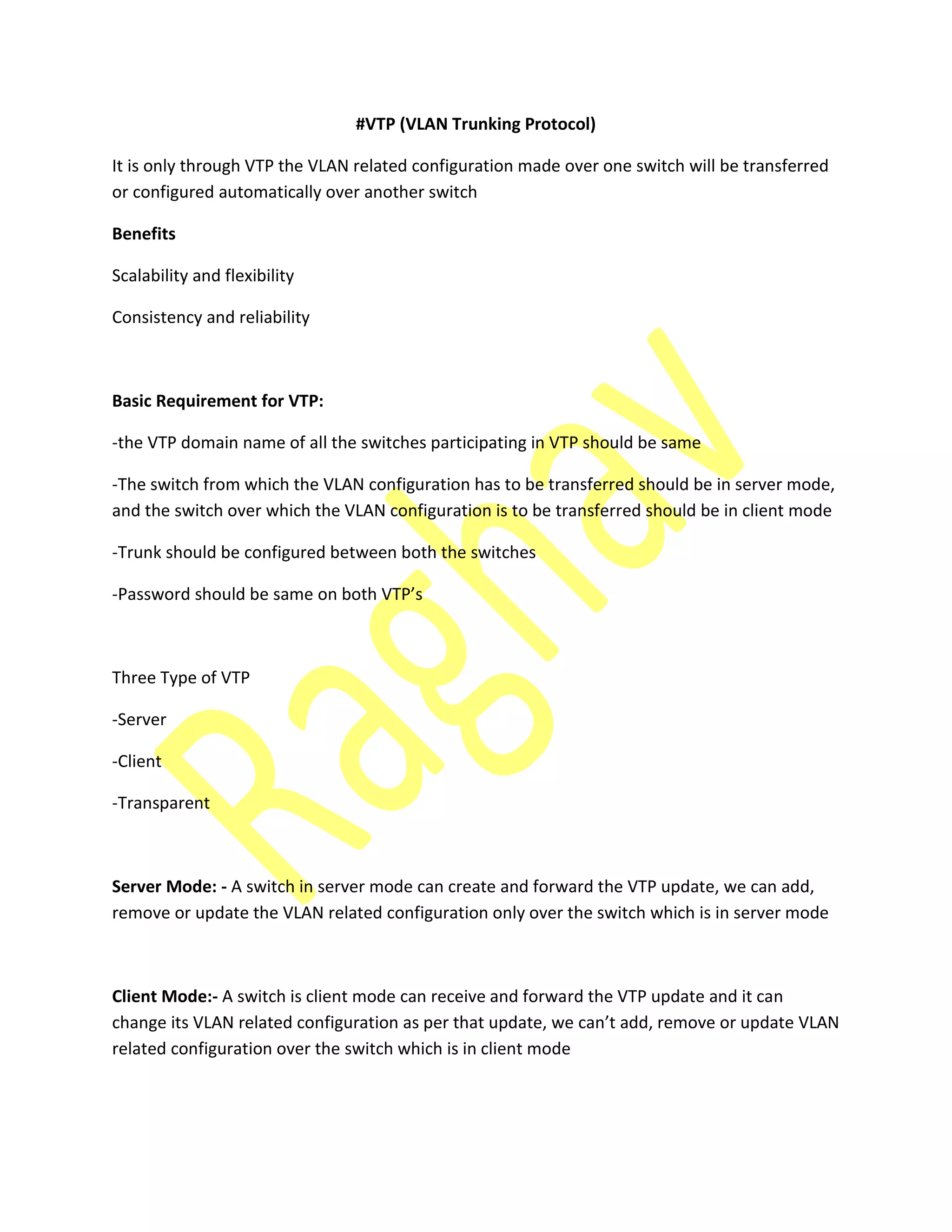 #VTP (VLAN Trunking Protocol)
It is only through VTP the VLAN related configuration made over one switch will be transferred
or configured automatically over another switch
Benefits
Scalability and flexibility
Consistency and reliability
Basic Requirement for VTP:
-the VTP domain name of all the switches participating in VTP should be same
-The switch from which the VLAN configuration has to be transferred should be in server mode,
and the switch over which the VLAN configuration is to be transferred should be in client mode
-Trunk should be configured between both the switches
-Pass ord should e sa e o oth VTP’s
Three Type of VTP
-Server
-Client
-Transparent
Server Mode: - A switch in server mode can create and forward the VTP update, we can add,
remove or update the VLAN related configuration only over the switch which is in server mode
Client Mode:- A switch is client mode can receive and forward the VTP update and it can
ha ge its VLAN related o figuratio as per that update, e a ’t add, re o e or update VLAN
related configuration over the switch which is in client mode
 