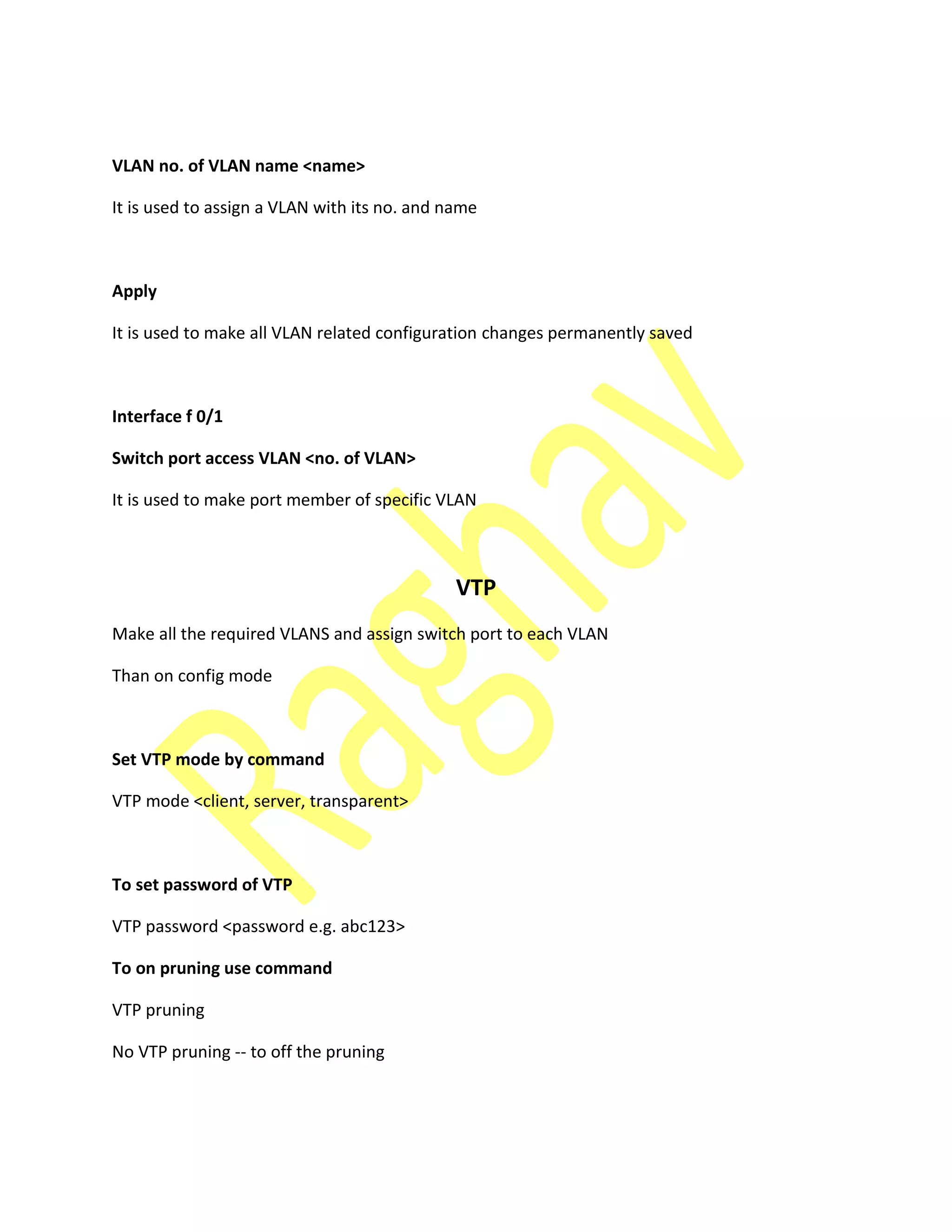 VLAN no. of VLAN name <name>
It is used to assign a VLAN with its no. and name
Apply
It is used to make all VLAN related configuration changes permanently saved
Interface f 0/1
Switch port access VLAN <no. of VLAN>
It is used to make port member of specific VLAN
VTP
Make all the required VLANS and assign switch port to each VLAN
Than on config mode
Set VTP mode by command
VTP mode <client, server, transparent>
To set password of VTP
VTP password <password e.g. abc123>
To on pruning use command
VTP pruning
No VTP pruning -- to off the pruning
 