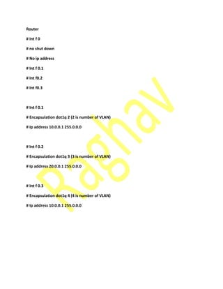 Router
# Int f 0
# no shut down
# No ip address
# Int f 0.1
# Int f0.2
# Int f0.3
# Int f 0.1
# Encapsulation dot1q 2 (2 is number of VLAN)
# Ip address 10.0.0.1 255.0.0.0
# Int f 0.2
# Encapsulation dot1q 3 (3 is number of VLAN)
# Ip address 20.0.0.1 255.0.0.0
# Int f 0.3
# Encapsulation dot1q 4 (4 is number of VLAN)
# Ip address 10.0.0.1 255.0.0.0
 