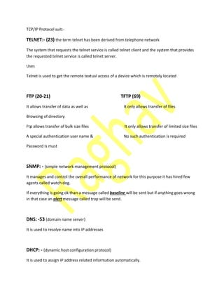 TCP/IP Protocol suit:-
TELNET:- (23) the term telnet has been derived from telephone network
The system that requests the telnet service is called telnet client and the system that provides
the requested telnet service is called telnet server.
Uses
Telnet is used to get the remote textual access of a device which is remotely located
FTP (20-21) TFTP (69)
It allows transfer of data as well as It only allows transfer of files
Browsing of directory
Ftp allows transfer of bulk size files It only allows transfer of limited size files
A special authentication user name & No such authentication is required
Password is must
SNMP: - (simple network management protocol)
It manages and control the overall performance of network for this purpose it has hired few
agents called watch dog.
If everything is going ok than a message called baseline will be sent but if anything goes wrong
in that case an alert message called trap will be send.
DNS: -53 (domain name server)
It is used to resolve name into IP addresses
DHCP: - (dynamic host configuration protocol)
It is used to assign IP address related information automatically.
 