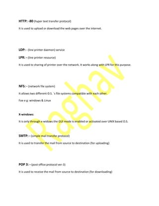 HTTP: -80 (hyper text transfer protocol)
It is used to upload or download the web pages over the internet.
LDP: - (line printer daemon) service
LPR: - (line printer resource)
It is used to sharing of printer over the network. It works along with LPR for this purpose.
NFS: - (network file system)
It allows two different O.S. `s file systems compatible with each other.
Foe e g: windows & Linux
X-windows:
It is only through x-widows the GUI mode is enabled or activated over UNIX based O.S.
SMTP: - (simple mail transfer protocol)
It is used to transfer the mail from source to destination (for uploading)
POP 3: - (post office protocol ver-3)
It is used to receive the mail from source to destination (for downloading)
 