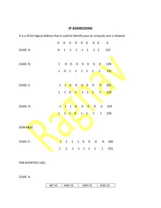IP ADDRESSING
It is a 32 bit logical address that is used to identify your pc uniquely over a network
0 0 0 0 0 0 0 0 0
CLASS A: 0 1 1 1 1 1 1 1 127
CLASS B: 1 0 0 0 0 0 0 0 128
1 0 1 1 1 1 1 1 191
CLASS C: 1 1 0 0 0 0 0 0 192
1 1 0 1 1 1 1 1 223
CLASS D: 1 1 1 0 0 0 0 0 224
1 1 1 0 1 1 1 1 239
(FOR R&D)
CLASS E: 1 1 1 1 0 0 0 0 240
1 1 1 1 1 1 1 1 255
FOR SCIENTIFIC USE)
CLASS A
NET ID HOST ID HOST ID HOST ID
 