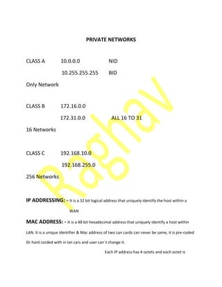 PRIVATE NETWORKS
CLASS A 10.0.0.0 NID
10.255.255.255 BID
Only Network
CLASS B 172.16.0.0
172.31.0.0 ALL 16 TO 31
16 Networks
CLASS C 192.168.10.0
192.168.255.0
256 Networks
IP ADDRESSING: - It is a 32 bit logical address that uniquely identify the host within a
WAN
MAC ADDRESS: - It is a 48 bit hexadecimal address that uniquely identify a host within
LAN. It is a unique identifier & Mac address of two Lan cards can never be same, it is pre-coded
Or hard corded with in lan cars and user can`t change it.
Each IP address has 4 octets and each octet is
 