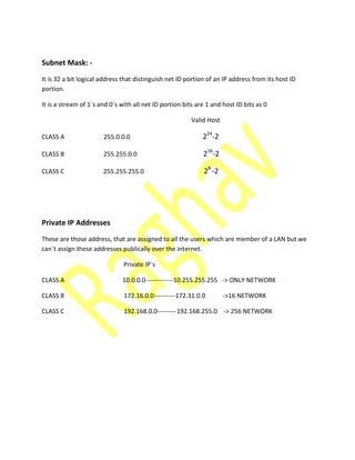 Subnet Mask: -
It is 32 a bit logical address that distinguish net ID portion of an IP address from its host ID
portion.
It is a stream of 1`s and 0`s with all net ID portion bits are 1 and host ID bits as 0
Valid Host
CLASS A 255.0.0.0 224
-2
CLASS B 255.255.0.0 216
-2
CLASS C 255.255.255.0 28
-2
Private IP Addresses
These are those address, that are assigned to all the users which are member of a LAN but we
can`t assign these addresses publically over the internet.
Private IP`s
CLASS A 10.0.0.0-------------10.255.255.255 -> ONLY NETWORK
CLASS B 172.16.0.0----------172.31.0.0 ->16 NETWORK
CLASS C 192.168.0.0---------192.168.255.0 -> 256 NETWORK
 