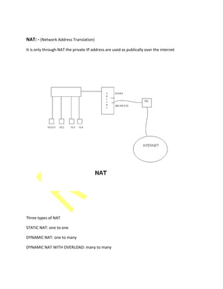 NAT: - (Network Address Translation)
It is only through NAT the private IP address are used as publically over the internet
Three types of NAT
STATIC NAT: one to one
DYNAMIC NAT: one to many
DYNAMIC NAT WITH OVERLOAD: many to many
 