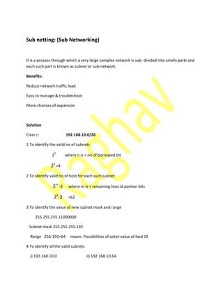 Sub netting: (Sub Networking)
It is a process through which a very large complex network is sub- divided into smalls parts and
each such part is known as subnet or sub-network.
Benefits:
Reduce network traffic load
Easy to manage & troubleshoot
More chances of expansion
Solution
Class c: 192.168.10.0/26
1 To identify the valid no of subnets
2
n
where n is = no of borrowed bit
22
=4
2 To identify valid no of host for each such subnet
2m
-2 where m is = remaining host id portion bits
26
-2 =62
3 To identify the value of new subnet mask and range
255.255.255.11000000
Subnet mask 255.255.255.192
Range 256-192=64 maxm. Possibilities of octet-value of host ID
4 To identify all the valid subnets
i) 192.168.10.0 ii) 192.168.10.64
 