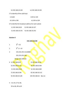 iii) 192.168.10.128 iv) 192.168.10.192
5 To identify all the valid host
i) 1to62 ii) 65 to 126
iii) 129 to 190 iv) 193 to 254
6 To identify the broadcast address for each subnet
1) 192.168.10.63 2) 192.168.10.127
3) 192.168.10.191 4) 192.168.10.255
Solution 2
192.168.10.0/28
1 24
= 16
2 24
-2 = 14
3 255.255.255.11110000
255.255.255.240
Range 256-240=16
4 1) 192.168.10.0 2) 192.168.10.16
3) 192.168.10.32 4) 192.168.10.48
5) 192.168.10.64 6) 192.168.10.80
7) 192.168.10.96 8) 192.168.10.112
9) 192.168.10.128 10) 192.168.10. &so on
5 1 to 14, 17 to 30,
33 to 46, 49 to 62
 