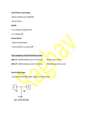 Serial Ports is two types
-60 pin modular port (DB 60)
-Smart Serial
DB 60:
-It is a 60 pin modular port
-It is always 1T.
Smart Serial:
-Latest and Compact
-It can be 1T or as well as 2T
Two categories of Serial Interface Card:
WIC 1T: WAN Interface Card 1 Terminal only smart serial
WIC 2T: WAN Interface Card 2 Terminal DB 60 and smart serial
Serial Cable Type:
1) End to End DT/DE cable -60 pin or Smart Serial
 