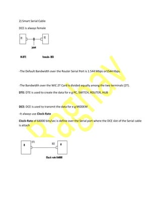 2) Smart Serial Cable
DCE is always female
-The Default Bandwidth over the Router Serial Port is 1.544 Mbps or1544 Kbps.
-The Bandwidth over the WIC 2T Card is divided equally among the two terminals (2T).
DTE: DTE is used to create the data for e g PC, SWITCH, ROUTER, HUB
DCE: DCE is used to transmit the data for e g MODEM
-It always use Clock-Rate
Clock-Rate of 64000 bits/sec is define over the Serial port where the DCE slot of the Serial cable
is attach
 