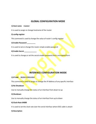 GLOBAL CONFIGURATION MODE
1) Host name <name>
It is used to assign or change hostname of the router
2) config-register
This command is used to change the value of router`s config register
3) Enable Password _________
It is used to set or change the router simple enable password
4) Enable Secret _____________
It is used to change or set the secret enable password that is encrypted form
INTERFACE CONFIGURATION MODE
1) IP Add 10.0.0.1 255.0.0.0
This command is used to assign or change the IP Address of any specific interface
2) No Shutdown
Use to manually change the status of an interface from down to up
3) Shutdown
Use to manually change the status of an interface from up to down
4) Clock-Rate 64000
It is used to set the clock rate over the serial interface where DCE cable is attach
5) Description
 