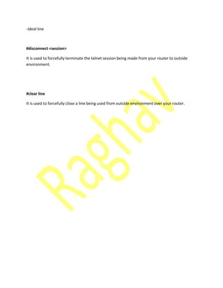 -Ideal line
#disconnect <session>
It is used to forcefully terminate the telnet session being made from your router to outside
environment.
#clear line
It is used to forcefully close a line being used from outside environment over your router.
 