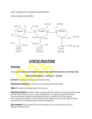 -Static routing is done on directly connected devices.
-Static routing is more reliable.
SYNTAX:
Router (config) #ip route Destination network sub masks (Exit Interface or next Hope Add.)
Administrative Distance permanent--- optional
Ip route The command used to create the static route.
Destination network The network you’re placing in the routing table.
Mask The subnet mask being used on the network.
Next-hop address the address of the next-hop router that will receive the packet and forward
It to the remote network, this is a router interface that’s on a directly connected network.
You must be able to ping the router interface before you add the route. If you type in
The wrong next-hop address or the interface to that router is down, the static route will show
Up in the router’s configuration but not in the routing table.
Exit interface Used in place of the next-hop address if you want, and shows up as a
Directly connected route
 